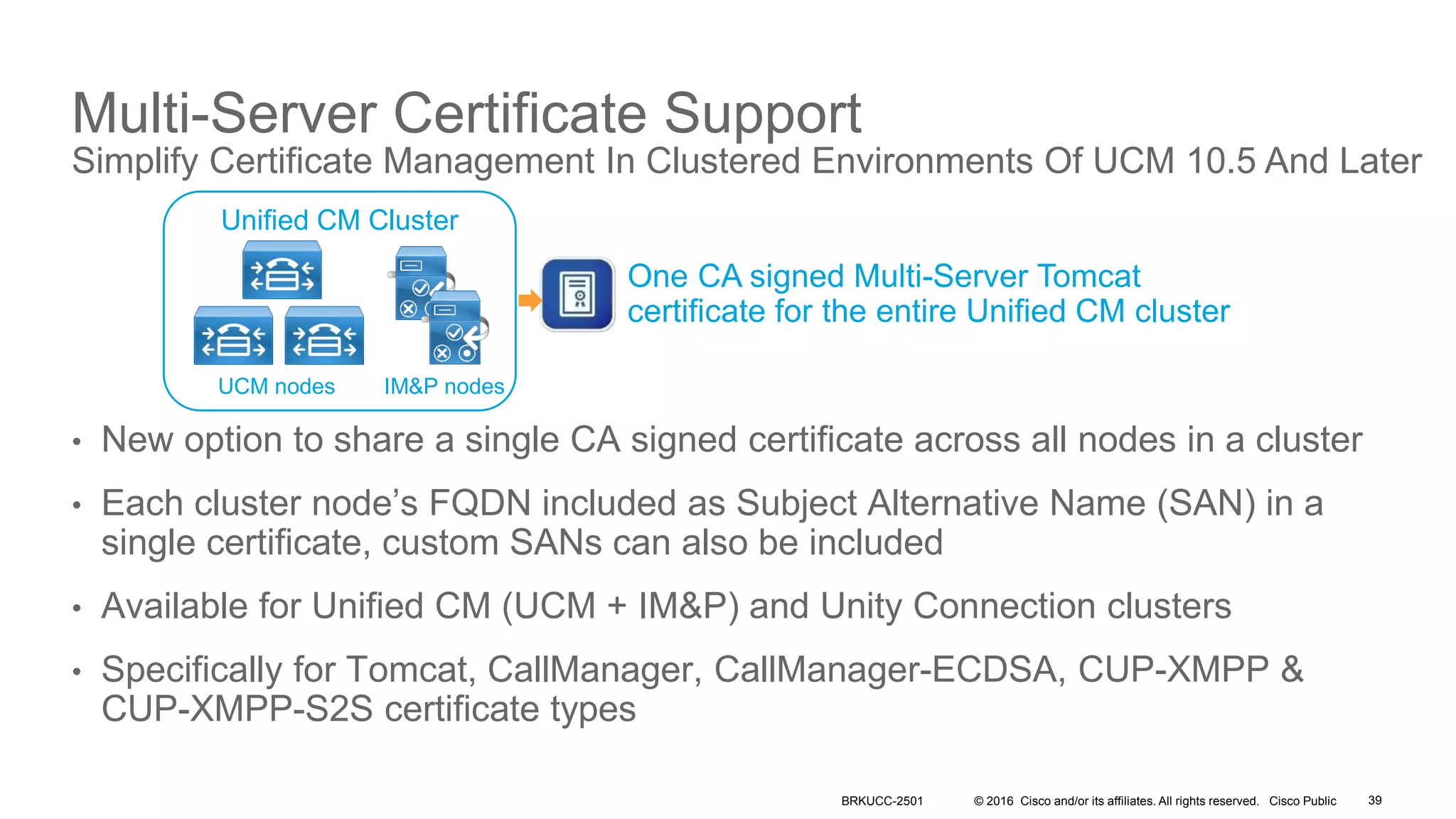 © 2016 Cisco and/or its affiliates. All rights reserved. Cisco Public
• New option to share a single CA signed certificate across all nodes in a cluster
• Each cluster node’s FQDN included as Subject Alternative Name (SAN) in a
single certificate, custom SANs can also be included
• Available for Unified CM (UCM + IM&P) and Unity Connection clusters
• Specifically for Tomcat, CallManager, CallManager-ECDSA, CUP-XMPP &
CUP-XMPP-S2S certificate types
Multi-Server Certificate Support
Simplify Certificate Management In Clustered Environments Of UCM 10.5 And Later
Unified CM Cluster
UCM nodes IM&P nodes
One CA signed Multi-Server Tomcat
certificate for the entire Unified CM cluster
BRKUCC-2501 39
 