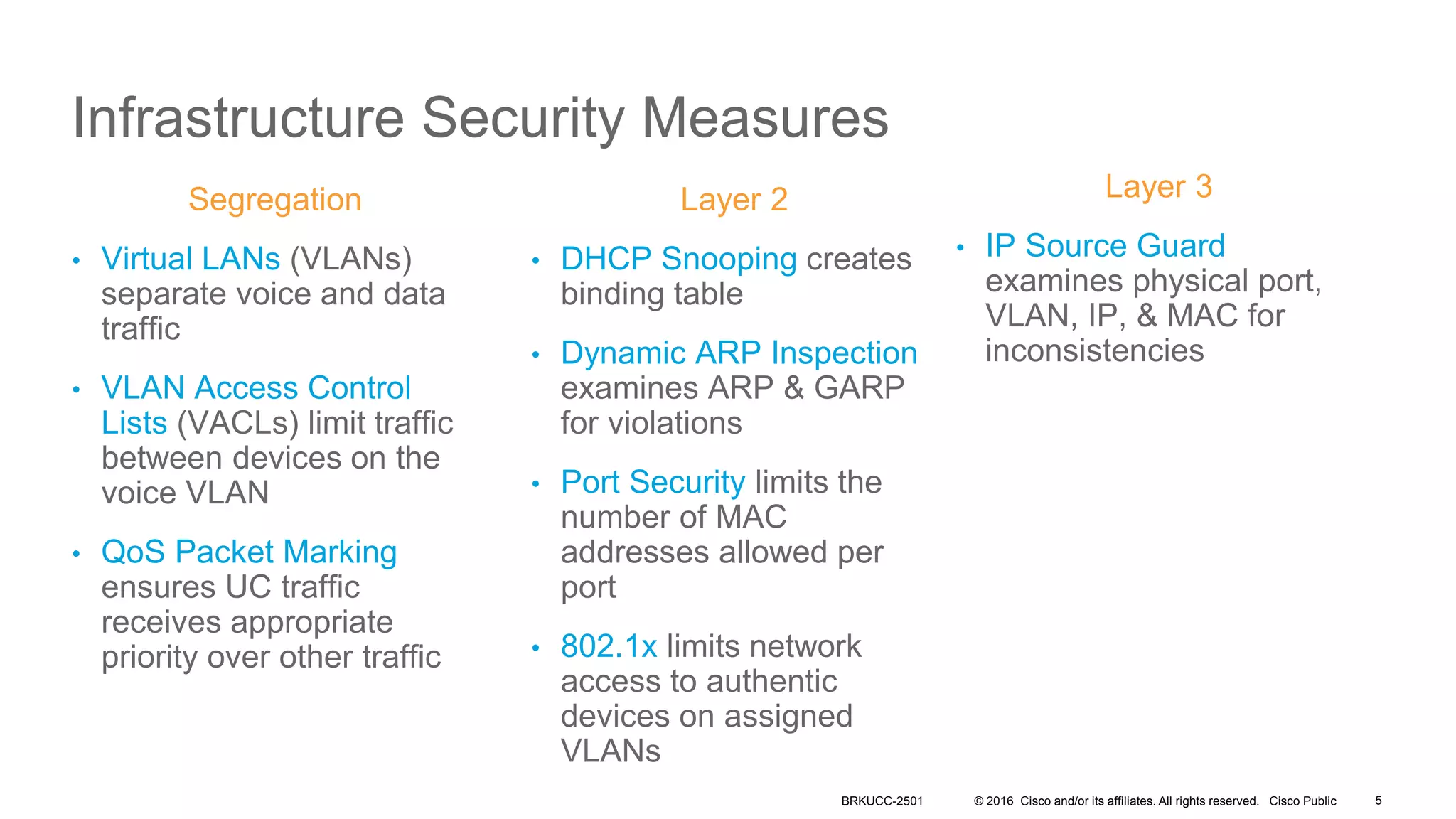 © 2016 Cisco and/or its affiliates. All rights reserved. Cisco Public
Infrastructure Security Measures
Segregation
• Virtual LANs (VLANs)
separate voice and data
traffic
• VLAN Access Control
Lists (VACLs) limit traffic
between devices on the
voice VLAN
• QoS Packet Marking
ensures UC traffic
receives appropriate
priority over other traffic
Layer 3
• IP Source Guard
examines physical port,
VLAN, IP, & MAC for
inconsistencies
Layer 2
• DHCP Snooping creates
binding table
• Dynamic ARP Inspection
examines ARP & GARP
for violations
• Port Security limits the
number of MAC
addresses allowed per
port
• 802.1x limits network
access to authentic
devices on assigned
VLANs
BRKUCC-2501 5
 