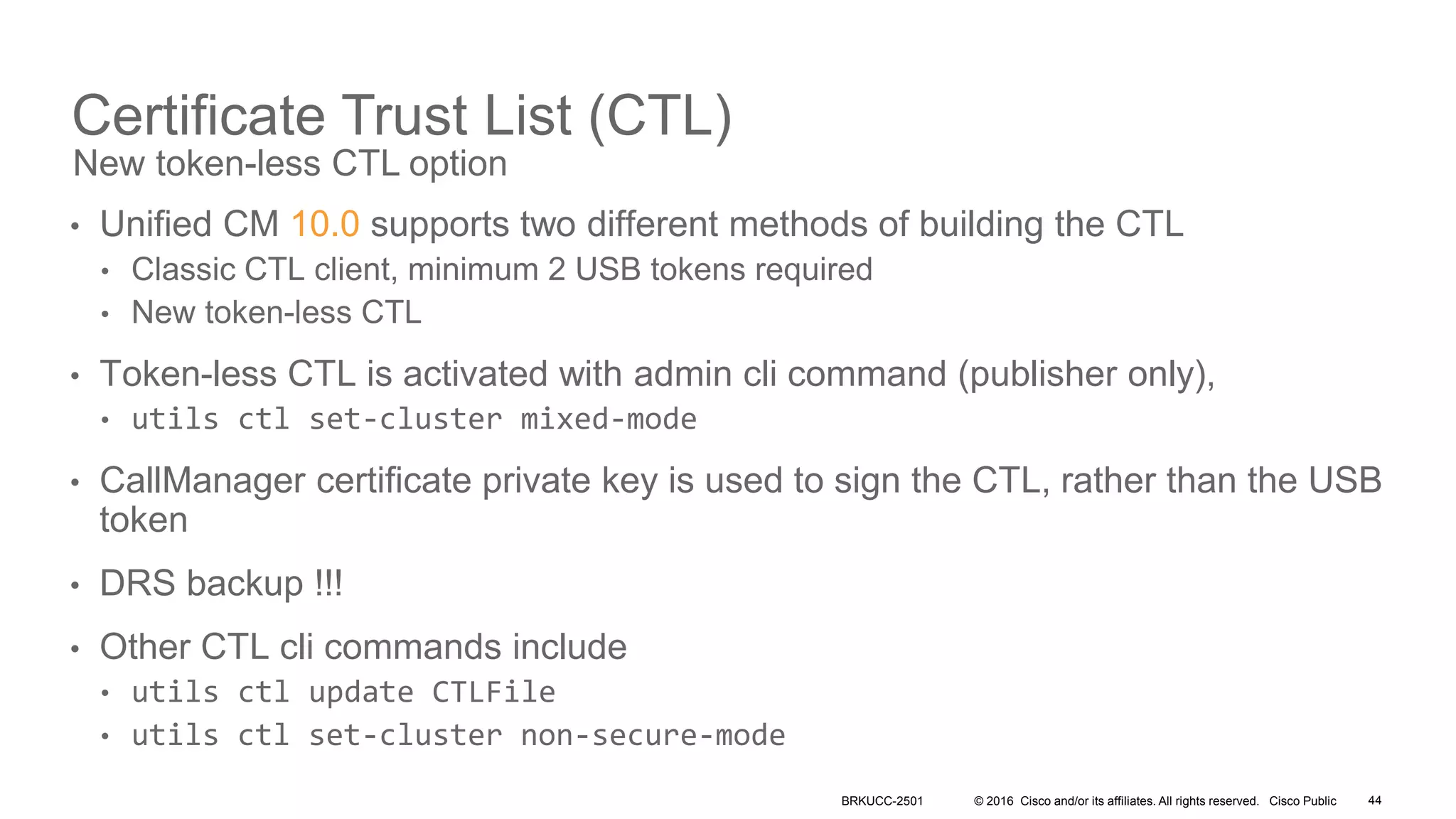 © 2016 Cisco and/or its affiliates. All rights reserved. Cisco Public
Certificate Trust List (CTL)
• Unified CM 10.0 supports two different methods of building the CTL
• Classic CTL client, minimum 2 USB tokens required
• New token-less CTL
• Token-less CTL is activated with admin cli command (publisher only),
• utils ctl set-cluster mixed-mode
• CallManager certificate private key is used to sign the CTL, rather than the USB
token
• DRS backup !!!
• Other CTL cli commands include
• utils ctl update CTLFile
• utils ctl set-cluster non-secure-mode
New token-less CTL option
BRKUCC-2501 44
 