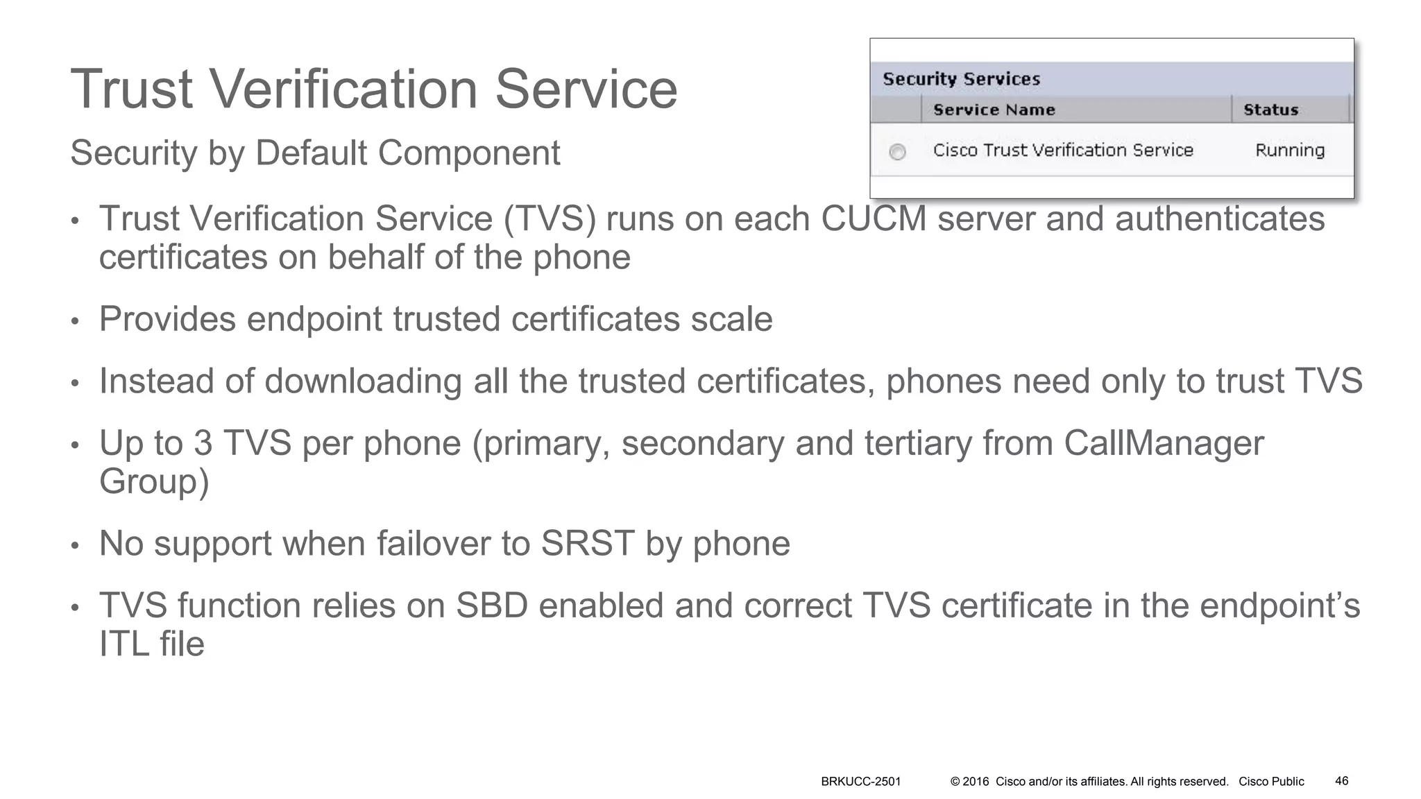© 2016 Cisco and/or its affiliates. All rights reserved. Cisco Public
Trust Verification Service
• Trust Verification Service (TVS) runs on each CUCM server and authenticates
certificates on behalf of the phone
• Provides endpoint trusted certificates scale
• Instead of downloading all the trusted certificates, phones need only to trust TVS
• Up to 3 TVS per phone (primary, secondary and tertiary from CallManager
Group)
• No support when failover to SRST by phone
• TVS function relies on SBD enabled and correct TVS certificate in the endpoint’s
ITL file
Security by Default Component
BRKUCC-2501 46
 
