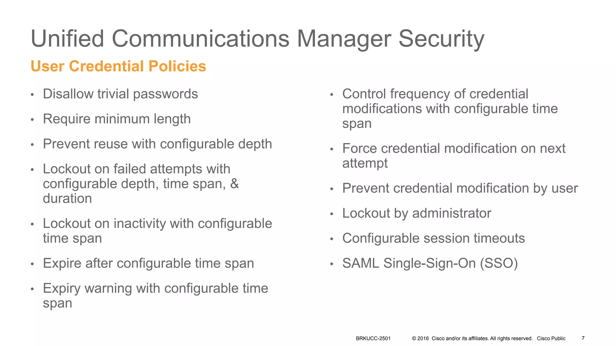 © 2016 Cisco and/or its affiliates. All rights reserved. Cisco Public
Unified Communications Manager Security
• Disallow trivial passwords
• Require minimum length
• Prevent reuse with configurable depth
• Lockout on failed attempts with
configurable depth, time span, &
duration
• Lockout on inactivity with configurable
time span
• Expire after configurable time span
• Expiry warning with configurable time
span
User Credential Policies
• Control frequency of credential
modifications with configurable time
span
• Force credential modification on next
attempt
• Prevent credential modification by user
• Lockout by administrator
• Configurable session timeouts
• SAML Single-Sign-On (SSO)
BRKUCC-2501 7
 