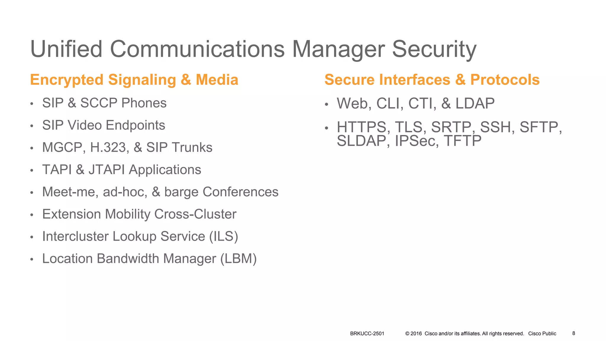 © 2016 Cisco and/or its affiliates. All rights reserved. Cisco Public
Unified Communications Manager Security
Encrypted Signaling & Media
• SIP & SCCP Phones
• SIP Video Endpoints
• MGCP, H.323, & SIP Trunks
• TAPI & JTAPI Applications
• Meet-me, ad-hoc, & barge Conferences
• Extension Mobility Cross-Cluster
• Intercluster Lookup Service (ILS)
• Location Bandwidth Manager (LBM)
Secure Interfaces & Protocols
• Web, CLI, CTI, & LDAP
• HTTPS, TLS, SRTP, SSH, SFTP,
SLDAP, IPSec, TFTP
BRKUCC-2501 8
 