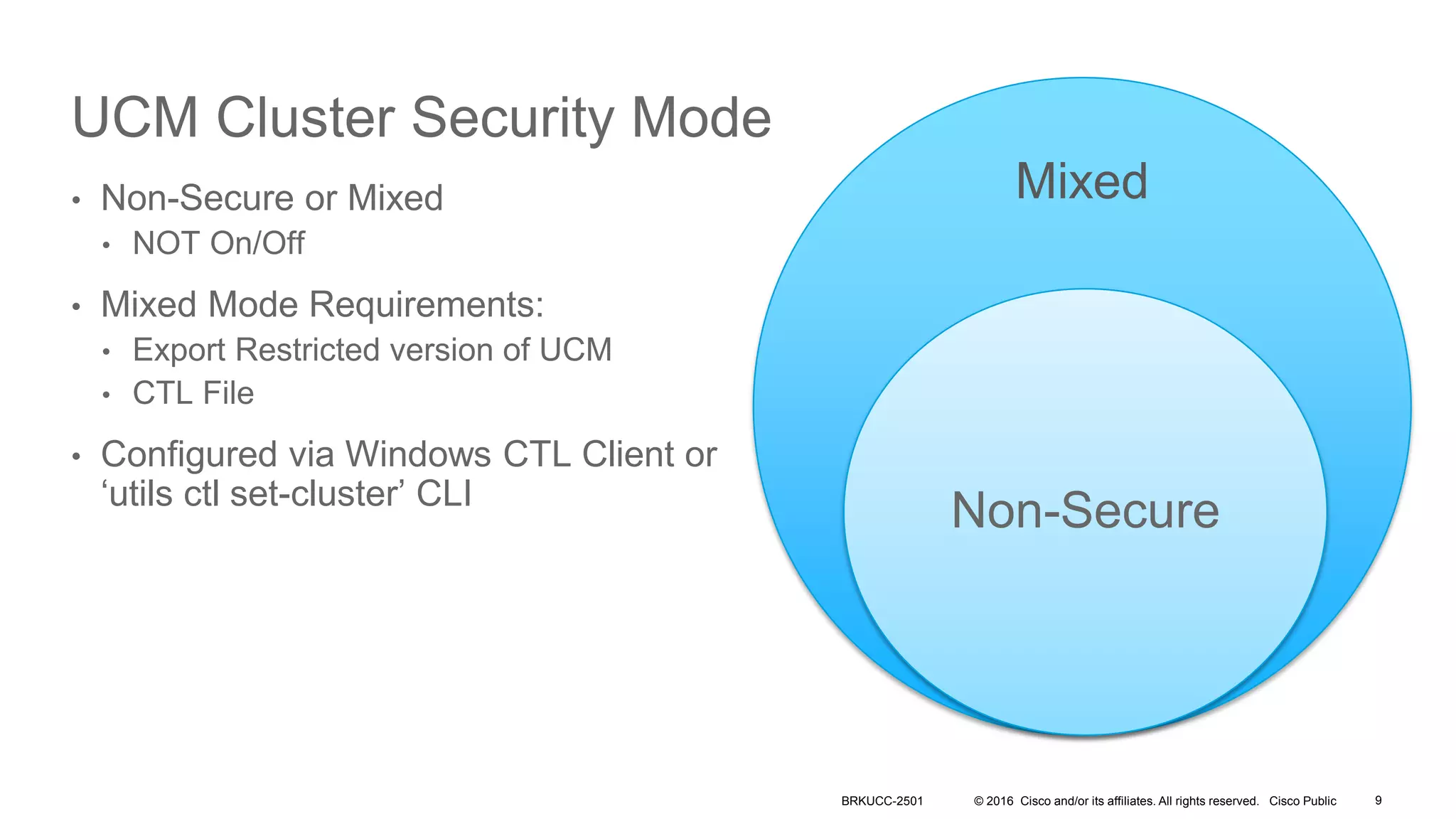 © 2016 Cisco and/or its affiliates. All rights reserved. Cisco Public
UCM Cluster Security Mode
• Non-Secure or Mixed
• NOT On/Off
• Mixed Mode Requirements:
• Export Restricted version of UCM
• CTL File
• Configured via Windows CTL Client or
‘utils ctl set-cluster’ CLI
Mixed
Non-Secure
BRKUCC-2501 9
 