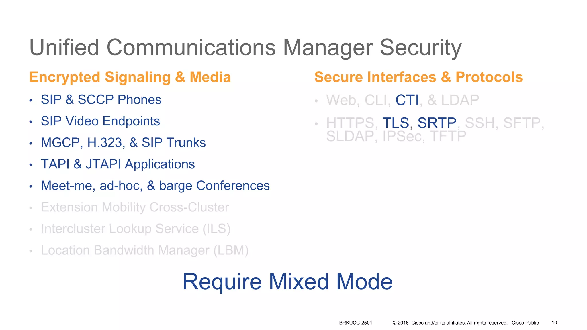 © 2016 Cisco and/or its affiliates. All rights reserved. Cisco Public
Unified Communications Manager Security
Encrypted Signaling & Media
• SIP & SCCP Phones
• SIP Video Endpoints
• MGCP, H.323, & SIP Trunks
• TAPI & JTAPI Applications
• Meet-me, ad-hoc, & barge Conferences
• Extension Mobility Cross-Cluster
• Intercluster Lookup Service (ILS)
• Location Bandwidth Manager (LBM)
Secure Interfaces & Protocols
• Web, CLI, CTI, & LDAP
• HTTPS, TLS, SRTP, SSH, SFTP,
SLDAP, IPSec, TFTP
Require Mixed Mode
BRKUCC-2501 10
 