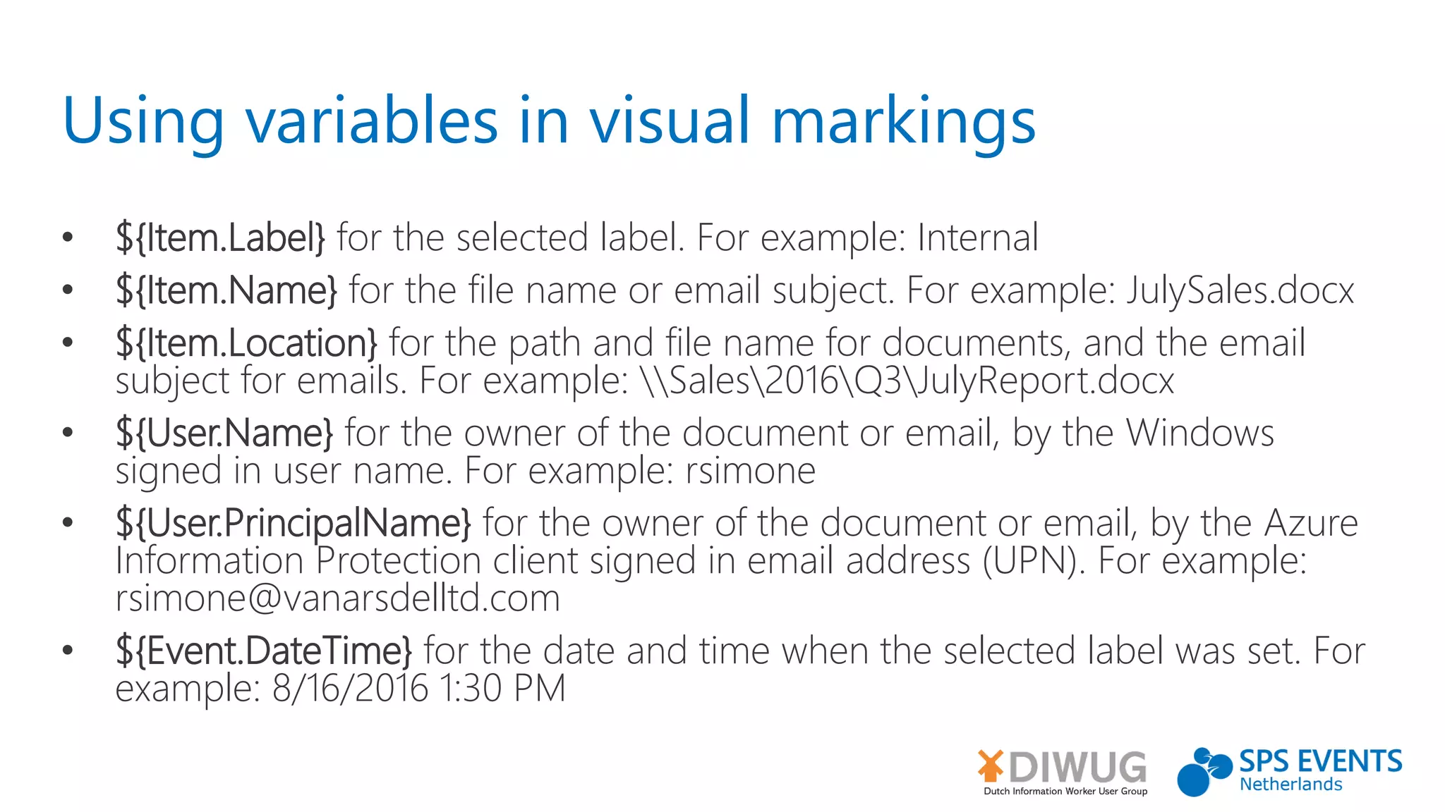 Using variables in visual markings
• ${Item.Label} for the selected label. For example: Internal
• ${Item.Name} for the file name or email subject. For example: JulySales.docx
• ${Item.Location} for the path and file name for documents, and the email
subject for emails. For example: Sales2016Q3JulyReport.docx
• ${User.Name} for the owner of the document or email, by the Windows
signed in user name. For example: rsimone
• ${User.PrincipalName} for the owner of the document or email, by the Azure
Information Protection client signed in email address (UPN). For example:
rsimone@vanarsdelltd.com
• ${Event.DateTime} for the date and time when the selected label was set. For
example: 8/16/2016 1:30 PM
 