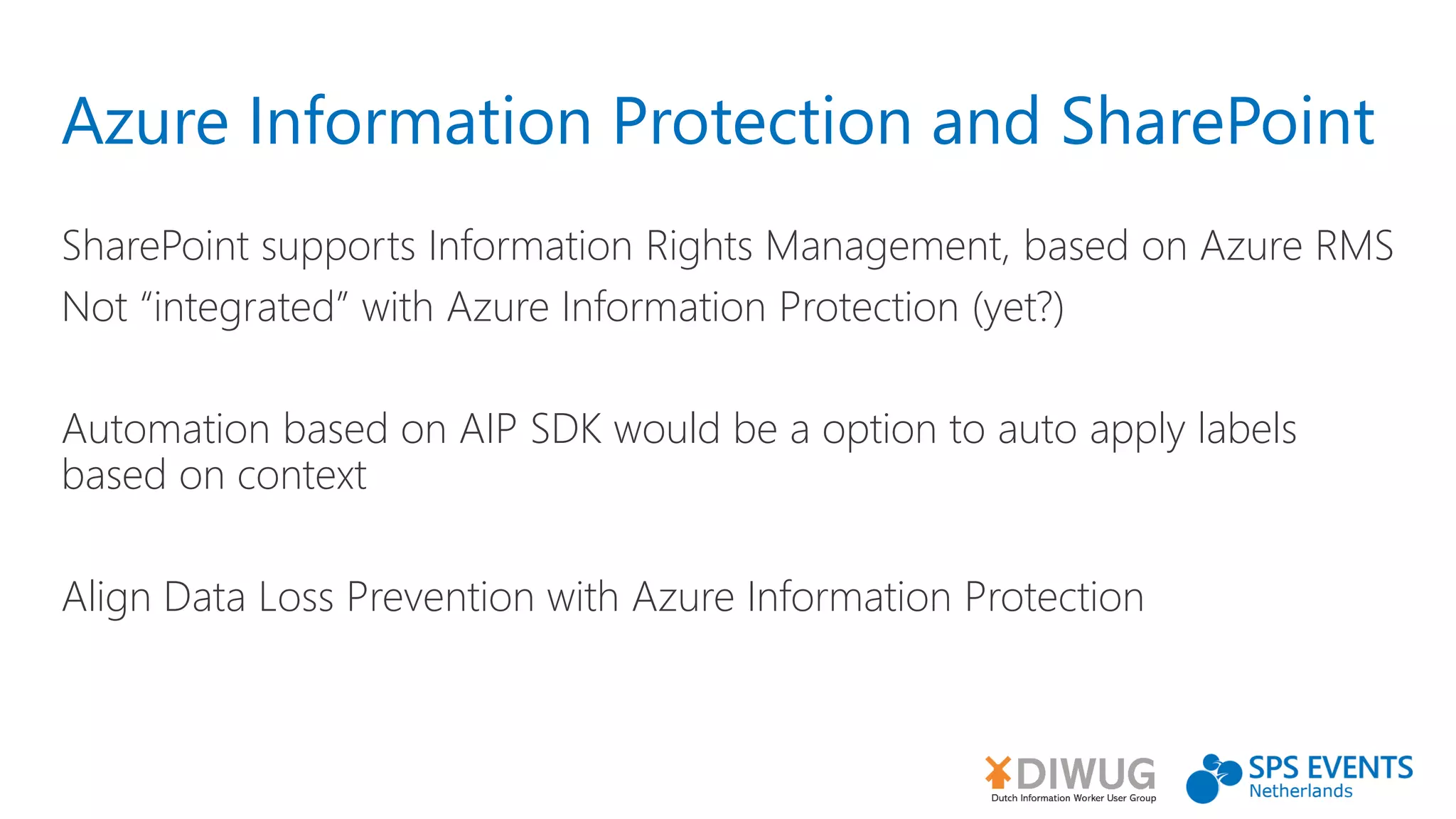 Azure Information Protection and SharePoint
SharePoint supports Information Rights Management, based on Azure RMS
Not “integrated” with Azure Information Protection (yet?)
Automation based on AIP SDK would be a option to auto apply labels
based on context
Align Data Loss Prevention with Azure Information Protection
 
