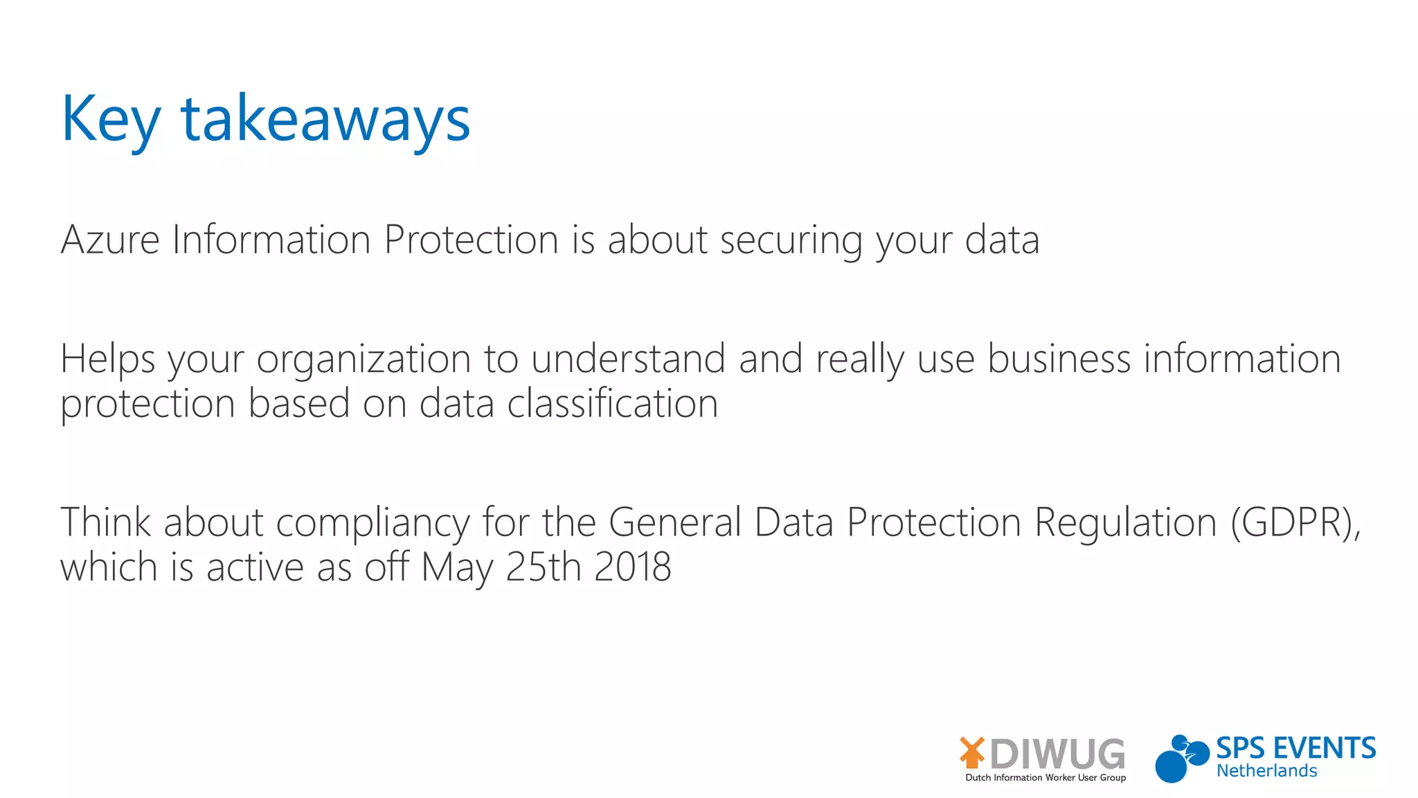 Key takeaways
Azure Information Protection is about securing your data
Helps your organization to understand and really use business information
protection based on data classification
Think about compliancy for the General Data Protection Regulation (GDPR),
which is active as off May 25th 2018
 