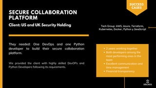 2 years working together
Both developers among the
most performing ones in the
team
Excellent communication and
time management
Financial transparency
Client: US and UK Security Holding
SECURE COLLABORATION
PLATFORM
We provided the client with highly skilled DevOPs and
Python Developers following its requirements.
They needed: One DevOps and one Python
developer to build their secure collaboration
platform.
SUCCESS
CASES
Tech Group: AWS, Azure, Terraform,
Kubernetes, Docker, Python y JavaScript
 