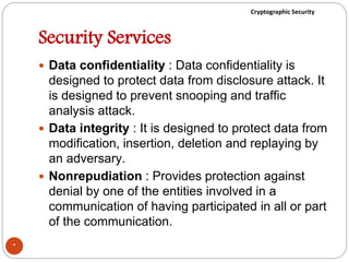 Cryptographic Security
Security Services
 Data confidentiality : Data confidentiality is
designed to protect data from disclosure attack. It
is designed to prevent snooping and traffic
analysis attack.
 Data integrity : It is designed to protect data from
modification, insertion, deletion and replaying by
an adversary.
 Nonrepudiation : Provides protection against
denial by one of the entities involved in a
communication of having participated in all or part
of the communication.
*
 