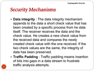 Cryptographic Security
Security Mechanisms
 Data integrity : The data integrity mechanism
appends to the data a short check value that has
been created by a specific process from he data
itself. The receiver receives the data and the
check value. He creates a new check value from
the received data and compares the newly
created check value with the one received. If the
two check values are the same, the integrity of
data has been preserved.
 Traffic Padding : Traffic padding means insertion
of bits into gaps in a data stream to frustrate
traffic analysis attempts.*
 