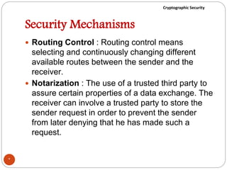 Cryptographic Security
Security Mechanisms
 Routing Control : Routing control means
selecting and continuously changing different
available routes between the sender and the
receiver.
 Notarization : The use of a trusted third party to
assure certain properties of a data exchange. The
receiver can involve a trusted party to store the
sender request in order to prevent the sender
from later denying that he has made such a
request.
*
 