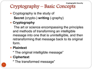 Cryptographic Security
Cryptography – Basic Concepts
 Cryptography is the study of
Secret (crypto-) writing (-graphy)
 Cryptography
The art or science encompassing the principles
and methods of transforming an intelligible
message into one that is unintelligible, and then
retransforming that message back to its original
form.
 Plaintext
" The original intelligible message”
 Ciphertext
" The transformed message”
*
 