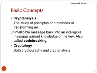 Cryptographic Security
Basic Concepts
 Cryptanalysis
The study of principles and methods of
transforming an
unintelligible message back into an intelligible
message without knowledge of the key. Also
called codebreaking.
 Cryptology
Both cryptography and cryptanalysis
*
 