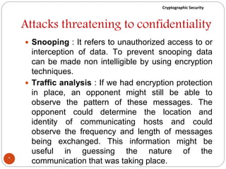 Cryptographic Security
Attacks threatening to confidentiality
 Snooping : It refers to unauthorized access to or
interception of data. To prevent snooping data
can be made non intelligible by using encryption
techniques.
 Traffic analysis : If we had encryption protection
in place, an opponent might still be able to
observe the pattern of these messages. The
opponent could determine the location and
identity of communicating hosts and could
observe the frequency and length of messages
being exchanged. This information might be
useful in guessing the nature of the
communication that was taking place.*
 