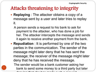 Cryptographic Security
Attacks threatening to integrity
 Replaying : The attacker obtains a copy of a
message sent by a user and later tries to replay
it.
A person sends a request to his bank to ask for
payment to the attacker, who has done a job for
her. The attacker intercepts the message and sends
it again to receive another payment from the bank.
 Repudiation : It is performed by one of the two
parties in the communication. The sender of the
message might later deny that he has sent the
message; the receiver of the message might later
deny that he has received the message.
The sender would be a bank customer asking her
bank to send some money to a third party but later*
 