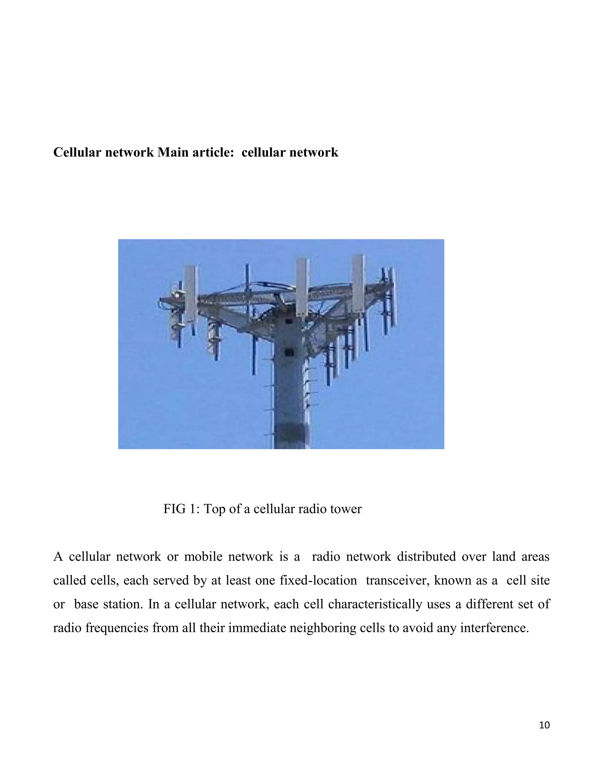 Cellular network Main article: cellular network




                    FIG 1: Top of a cellular radio tower


A cellular network or mobile network is a radio network distributed over land areas
called cells, each served by at least one fixed-location transceiver, known as a cell site
or base station. In a cellular network, each cell characteristically uses a different set of
radio frequencies from all their immediate neighboring cells to avoid any interference.




                                                                                          10
 