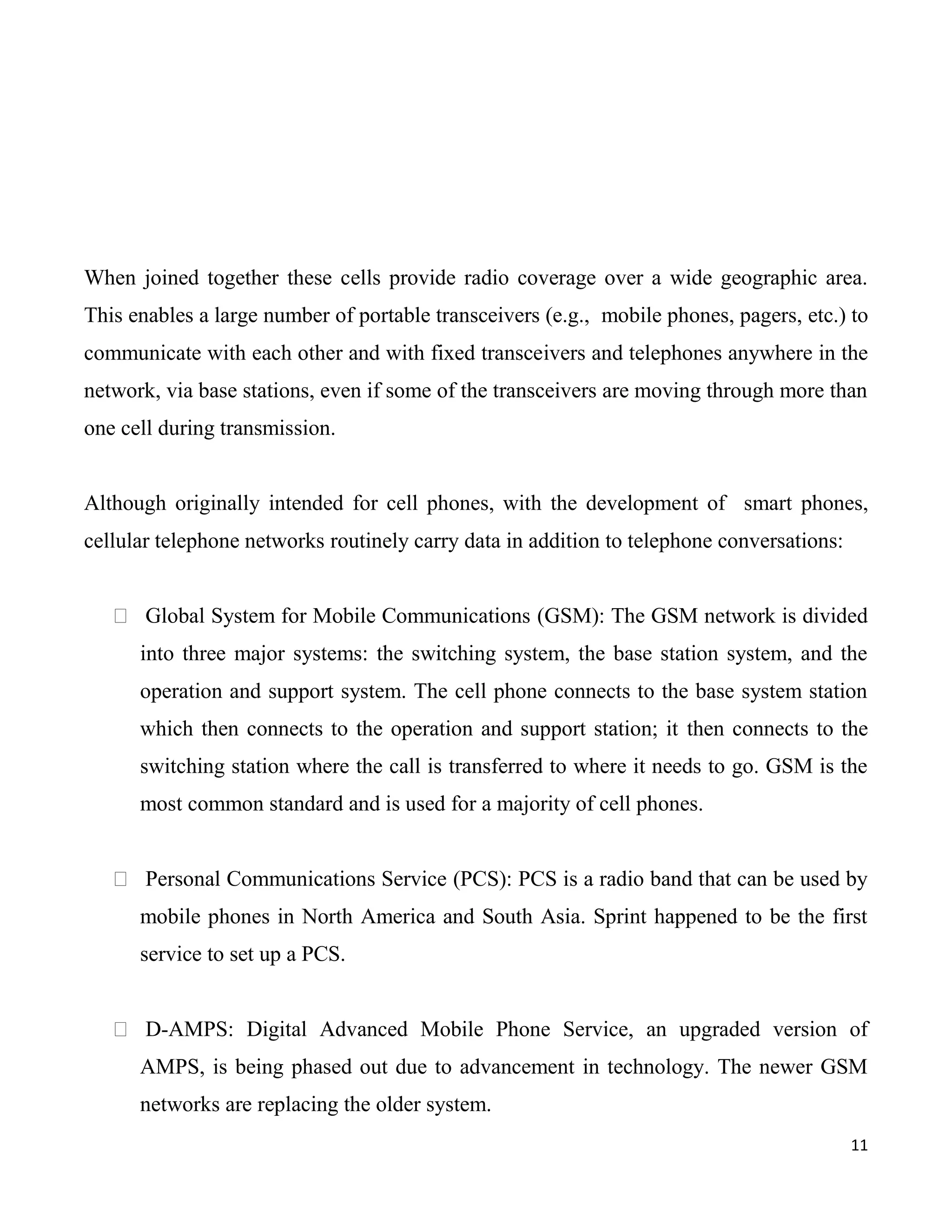 When joined together these cells provide radio coverage over a wide geographic area.
This enables a large number of portable transceivers (e.g., mobile phones, pagers, etc.) to
communicate with each other and with fixed transceivers and telephones anywhere in the
network, via base stations, even if some of the transceivers are moving through more than
one cell during transmission.


Although originally intended for cell phones, with the development of smart phones,
cellular telephone networks routinely carry data in addition to telephone conversations:


    Global System for Mobile Communications (GSM): The GSM network is divided
      into three major systems: the switching system, the base station system, and the
      operation and support system. The cell phone connects to the base system station
      which then connects to the operation and support station; it then connects to the
      switching station where the call is transferred to where it needs to go. GSM is the
      most common standard and is used for a majority of cell phones.


    Personal Communications Service (PCS): PCS is a radio band that can be used by
      mobile phones in North America and South Asia. Sprint happened to be the first
      service to set up a PCS.


    D-AMPS: Digital Advanced Mobile Phone Service, an upgraded version of
      AMPS, is being phased out due to advancement in technology. The newer GSM
      networks are replacing the older system.
                                                                                           11
 