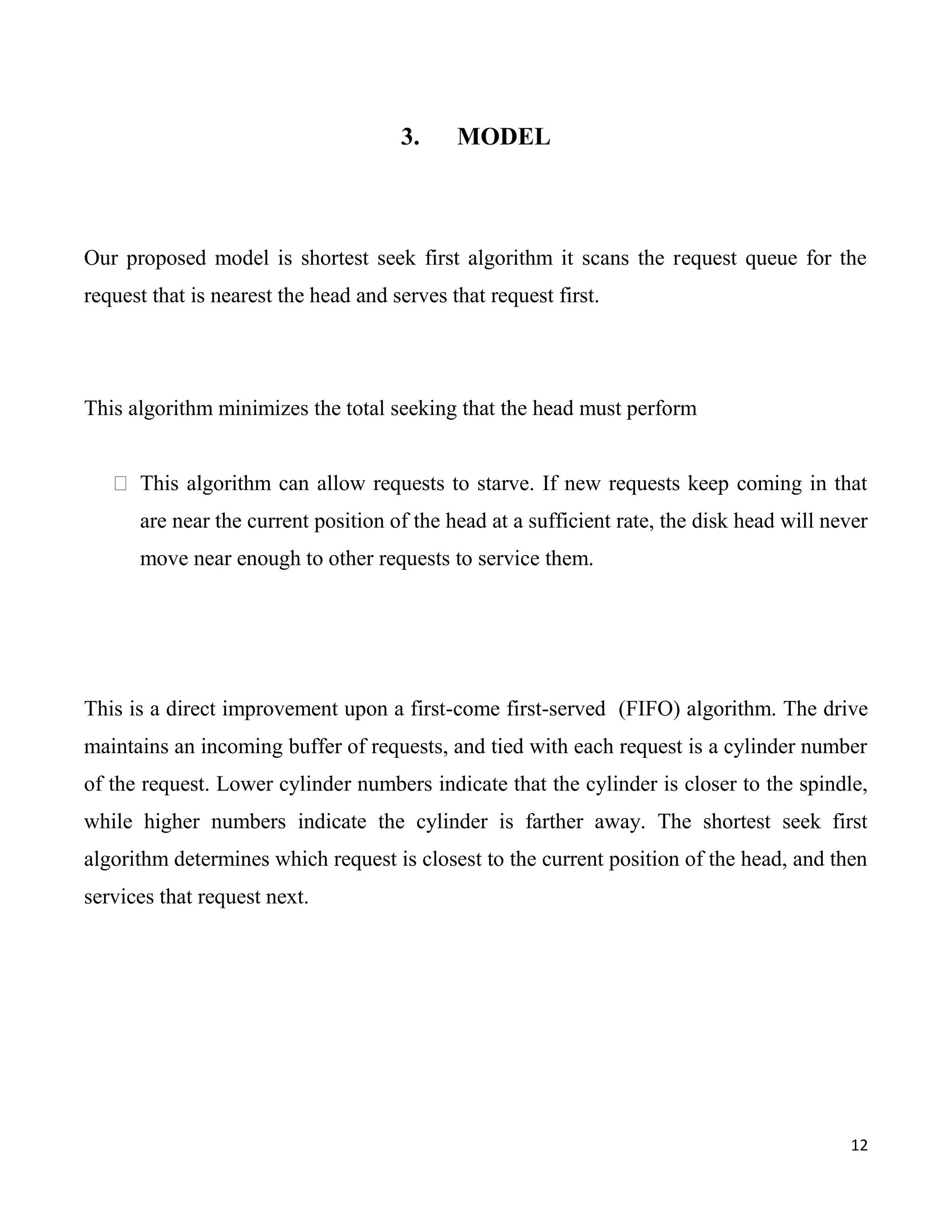 3.     MODEL



Our proposed model is shortest seek first algorithm it scans the request queue for the
request that is nearest the head and serves that request first.




This algorithm minimizes the total seeking that the head must perform


    This algorithm can allow requests to starve. If new requests keep coming in that
      are near the current position of the head at a sufficient rate, the disk head will never
      move near enough to other requests to service them.




This is a direct improvement upon a first-come first-served (FIFO) algorithm. The drive
maintains an incoming buffer of requests, and tied with each request is a cylinder number
of the request. Lower cylinder numbers indicate that the cylinder is closer to the spindle,
while higher numbers indicate the cylinder is farther away. The shortest seek first
algorithm determines which request is closest to the current position of the head, and then
services that request next.




                                                                                           12
 