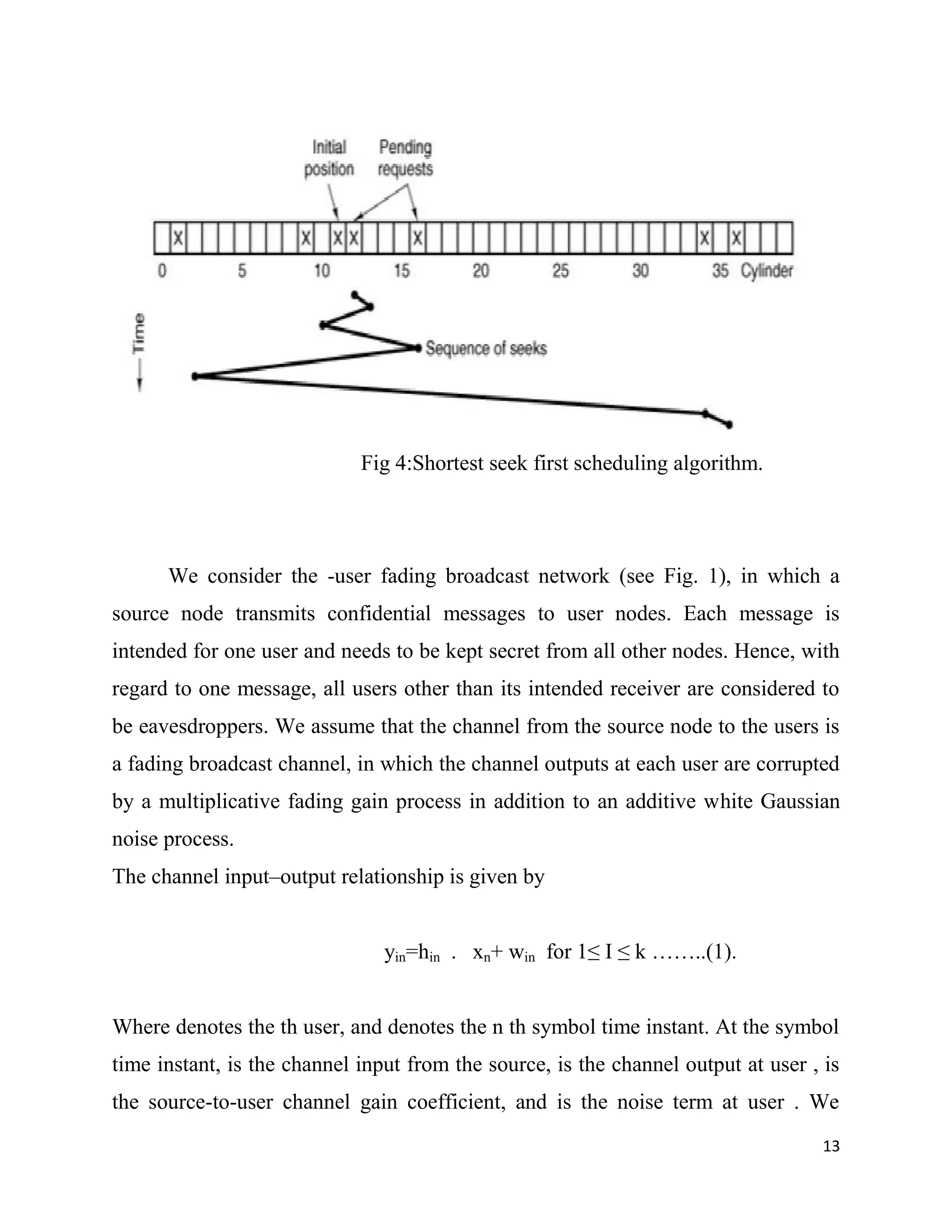 Fig 4:Shortest seek first scheduling algorithm.




      We consider the -user fading broadcast network (see Fig. 1), in which a
source node transmits confidential messages to user nodes. Each message is
intended for one user and needs to be kept secret from all other nodes. Hence, with
regard to one message, all users other than its intended receiver are considered to
be eavesdroppers. We assume that the channel from the source node to the users is
a fading broadcast channel, in which the channel outputs at each user are corrupted
by a multiplicative fading gain process in addition to an additive white Gaussian
noise process.
The channel input–output relationship is given by


                                yin=hin . xn+ win for 1≤ I ≤ k ……..(1).


Where denotes the th user, and denotes the n th symbol time instant. At the symbol
time instant, is the channel input from the source, is the channel output at user , is
the source-to-user channel gain coefficient, and is the noise term at user . We
                                                                                    13
 