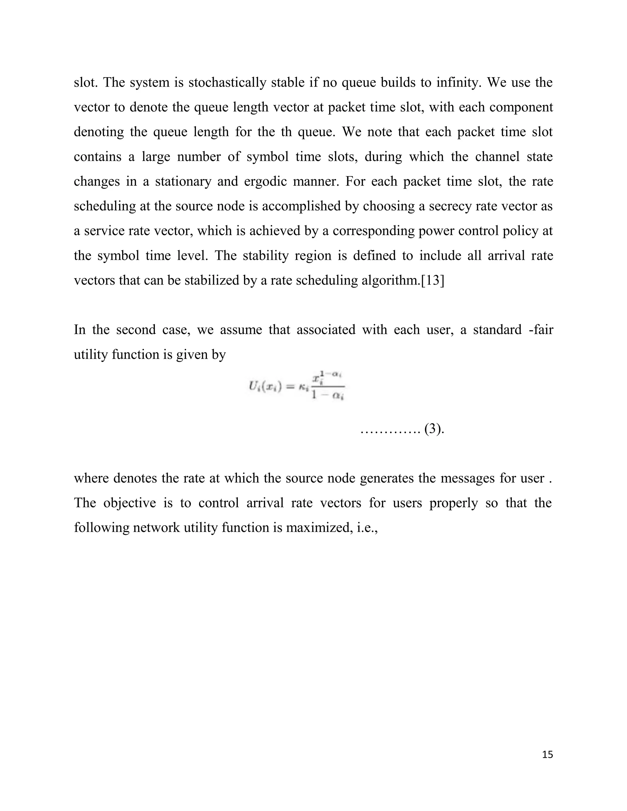 slot. The system is stochastically stable if no queue builds to infinity. We use the
vector to denote the queue length vector at packet time slot, with each component
denoting the queue length for the th queue. We note that each packet time slot
contains a large number of symbol time slots, during which the channel state
changes in a stationary and ergodic manner. For each packet time slot, the rate
scheduling at the source node is accomplished by choosing a secrecy rate vector as
a service rate vector, which is achieved by a corresponding power control policy at
the symbol time level. The stability region is defined to include all arrival rate
vectors that can be stabilized by a rate scheduling algorithm.[13]


In the second case, we assume that associated with each user, a standard -fair
utility function is given by




                                                  …………. (3).


where denotes the rate at which the source node generates the messages for user .
The objective is to control arrival rate vectors for users properly so that the
following network utility function is maximized, i.e.,




                                                                                  15
 