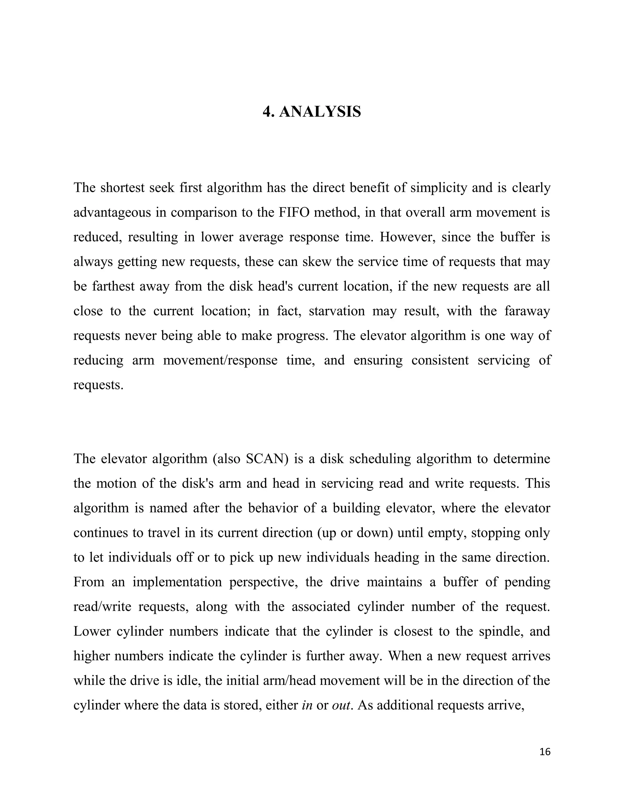 4. ANALYSIS



The shortest seek first algorithm has the direct benefit of simplicity and is clearly
advantageous in comparison to the FIFO method, in that overall arm movement is
reduced, resulting in lower average response time. However, since the buffer is
always getting new requests, these can skew the service time of requests that may
be farthest away from the disk head's current location, if the new requests are all
close to the current location; in fact, starvation may result, with the faraway
requests never being able to make progress. The elevator algorithm is one way of
reducing arm movement/response time, and ensuring consistent servicing of
requests.




The elevator algorithm (also SCAN) is a disk scheduling algorithm to determine
the motion of the disk's arm and head in servicing read and write requests. This
algorithm is named after the behavior of a building elevator, where the elevator
continues to travel in its current direction (up or down) until empty, stopping only
to let individuals off or to pick up new individuals heading in the same direction.
From an implementation perspective, the drive maintains a buffer of pending
read/write requests, along with the associated cylinder number of the request.
Lower cylinder numbers indicate that the cylinder is closest to the spindle, and
higher numbers indicate the cylinder is further away. When a new request arrives
while the drive is idle, the initial arm/head movement will be in the direction of the
cylinder where the data is stored, either in or out. As additional requests arrive,


                                                                                      16
 