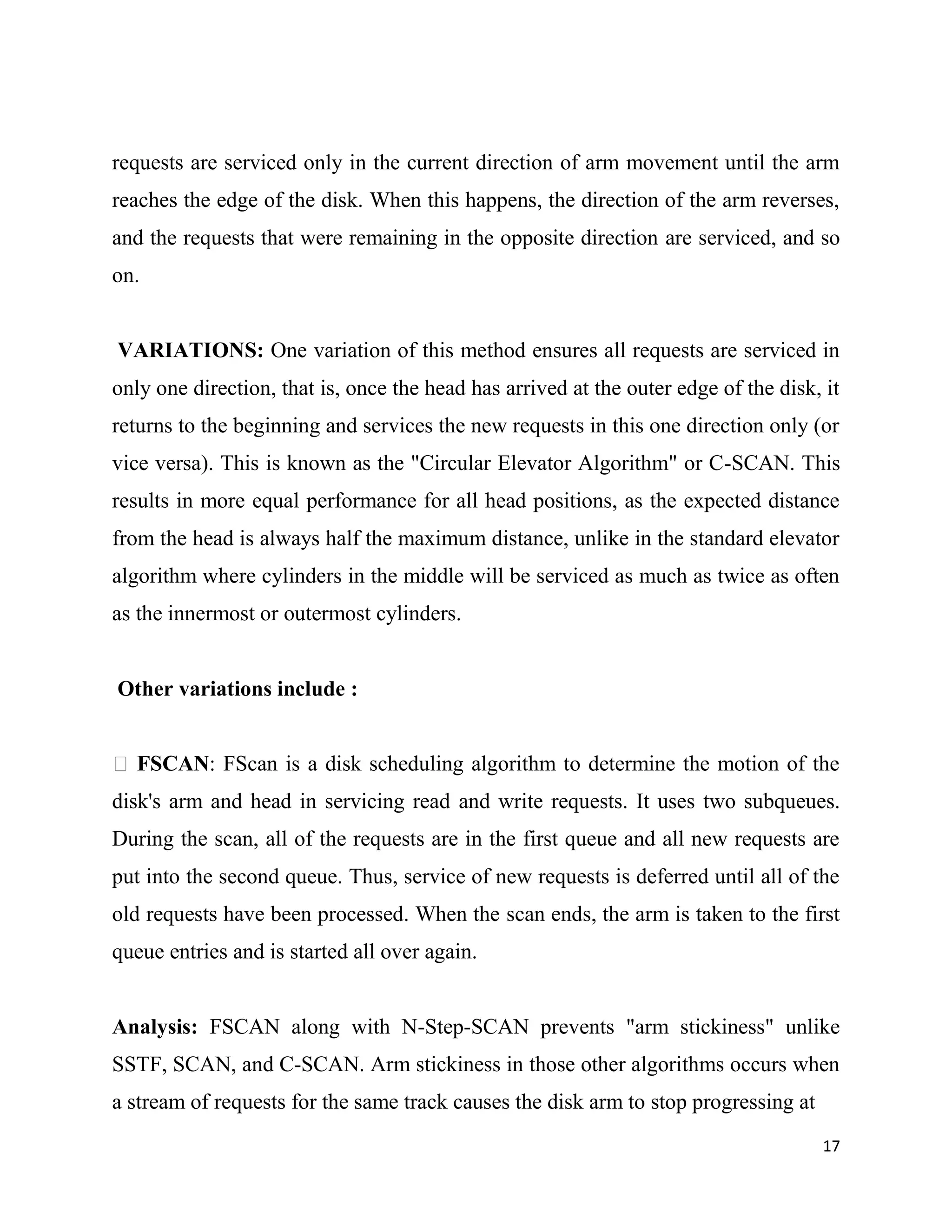 requests are serviced only in the current direction of arm movement until the arm
reaches the edge of the disk. When this happens, the direction of the arm reverses,
and the requests that were remaining in the opposite direction are serviced, and so
on.


VARIATIONS: One variation of this method ensures all requests are serviced in
only one direction, that is, once the head has arrived at the outer edge of the disk, it
returns to the beginning and services the new requests in this one direction only (or
vice versa). This is known as the "Circular Elevator Algorithm" or C-SCAN. This
results in more equal performance for all head positions, as the expected distance
from the head is always half the maximum distance, unlike in the standard elevator
algorithm where cylinders in the middle will be serviced as much as twice as often
as the innermost or outermost cylinders.


Other variations include :


 FSCAN: FScan is a disk scheduling algorithm to determine the motion of the
disk's arm and head in servicing read and write requests. It uses two subqueues.
During the scan, all of the requests are in the first queue and all new requests are
put into the second queue. Thus, service of new requests is deferred until all of the
old requests have been processed. When the scan ends, the arm is taken to the first
queue entries and is started all over again.


Analysis: FSCAN along with N-Step-SCAN prevents "arm stickiness" unlike
SSTF, SCAN, and C-SCAN. Arm stickiness in those other algorithms occurs when
a stream of requests for the same track causes the disk arm to stop progressing at
                                                                                      17
 