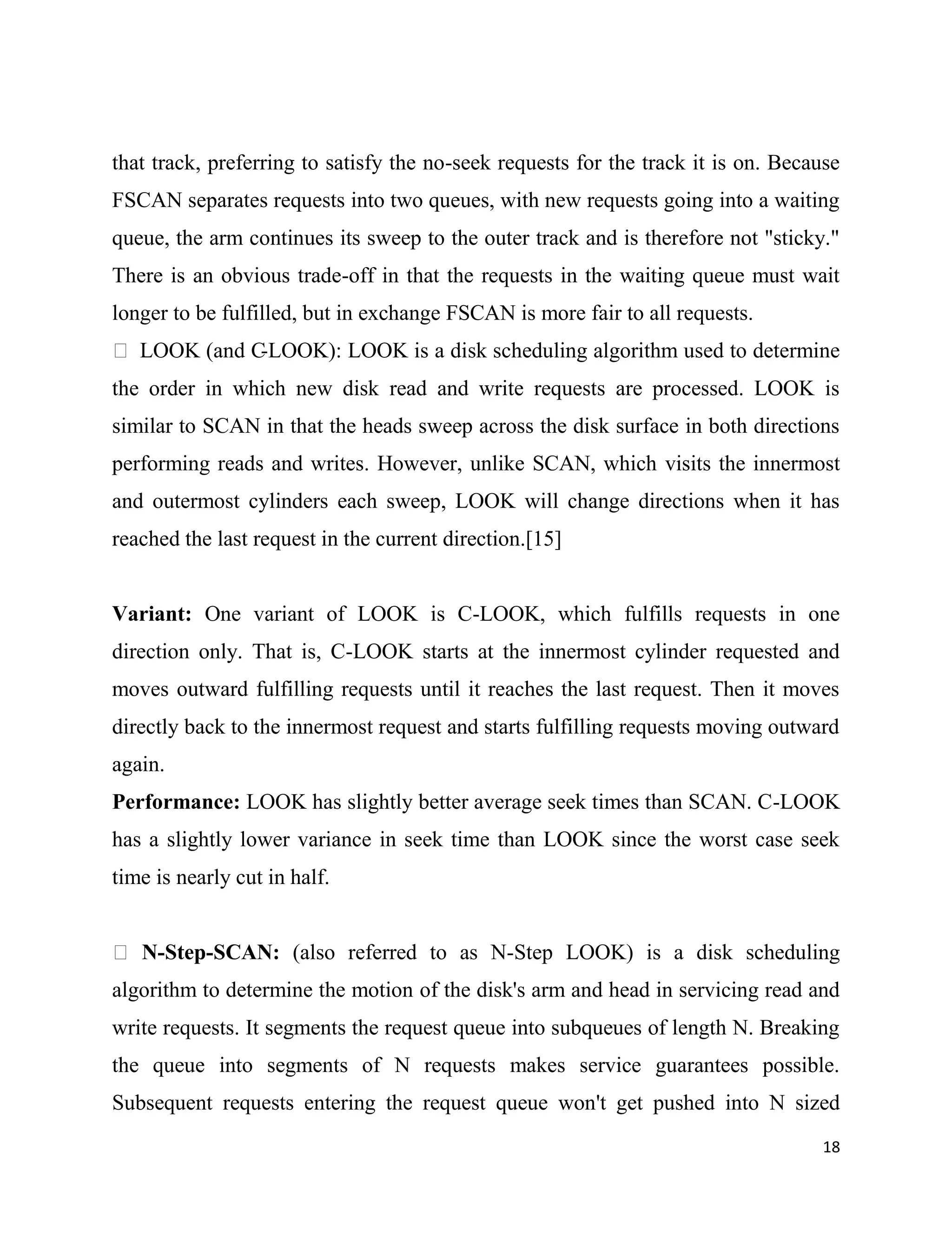 that track, preferring to satisfy the no-seek requests for the track it is on. Because
FSCAN separates requests into two queues, with new requests going into a waiting
queue, the arm continues its sweep to the outer track and is therefore not "sticky."
There is an obvious trade-off in that the requests in the waiting queue must wait
longer to be fulfilled, but in exchange FSCAN is more fair to all requests.
 LOOK (and C-LOOK): LOOK is a disk scheduling algorithm used to determine
the order in which new disk read and write requests are processed. LOOK is
similar to SCAN in that the heads sweep across the disk surface in both directions
performing reads and writes. However, unlike SCAN, which visits the innermost
and outermost cylinders each sweep, LOOK will change directions when it has
reached the last request in the current direction.[15]


Variant: One variant of LOOK is C-LOOK, which fulfills requests in one
direction only. That is, C-LOOK starts at the innermost cylinder requested and
moves outward fulfilling requests until it reaches the last request. Then it moves
directly back to the innermost request and starts fulfilling requests moving outward
again.
Performance: LOOK has slightly better average seek times than SCAN. C-LOOK
has a slightly lower variance in seek time than LOOK since the worst case seek
time is nearly cut in half.


 N-Step-SCAN: (also referred to as N-Step LOOK) is a disk scheduling
algorithm to determine the motion of the disk's arm and head in servicing read and
write requests. It segments the request queue into subqueues of length N. Breaking
the queue into segments of N requests makes service guarantees possible.
Subsequent requests entering the request queue won't get pushed into N sized
                                                                                   18
 