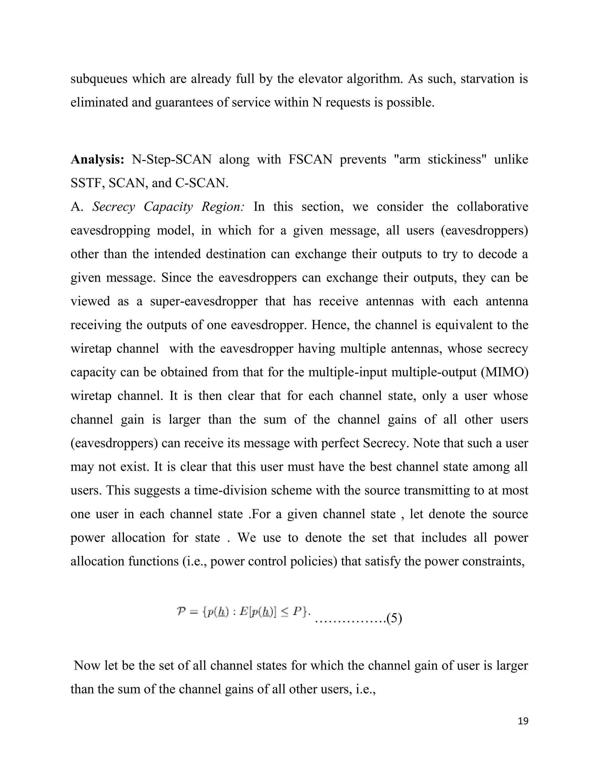 subqueues which are already full by the elevator algorithm. As such, starvation is
eliminated and guarantees of service within N requests is possible.



Analysis: N-Step-SCAN along with FSCAN prevents "arm stickiness" unlike
SSTF, SCAN, and C-SCAN.
A. Secrecy Capacity Region: In this section, we consider the collaborative
eavesdropping model, in which for a given message, all users (eavesdroppers)
other than the intended destination can exchange their outputs to try to decode a
given message. Since the eavesdroppers can exchange their outputs, they can be
viewed as a super-eavesdropper that has receive antennas with each antenna
receiving the outputs of one eavesdropper. Hence, the channel is equivalent to the
wiretap channel with the eavesdropper having multiple antennas, whose secrecy
capacity can be obtained from that for the multiple-input multiple-output (MIMO)
wiretap channel. It is then clear that for each channel state, only a user whose
channel gain is larger than the sum of the channel gains of all other users
(eavesdroppers) can receive its message with perfect Secrecy. Note that such a user
may not exist. It is clear that this user must have the best channel state among all
users. This suggests a time-division scheme with the source transmitting to at most
one user in each channel state .For a given channel state , let denote the source
power allocation for state . We use to denote the set that includes all power
allocation functions (i.e., power control policies) that satisfy the power constraints,



                                               …………….(5)


Now let be the set of all channel states for which the channel gain of user is larger
than the sum of the channel gains of all other users, i.e.,

                                                                                     19
 