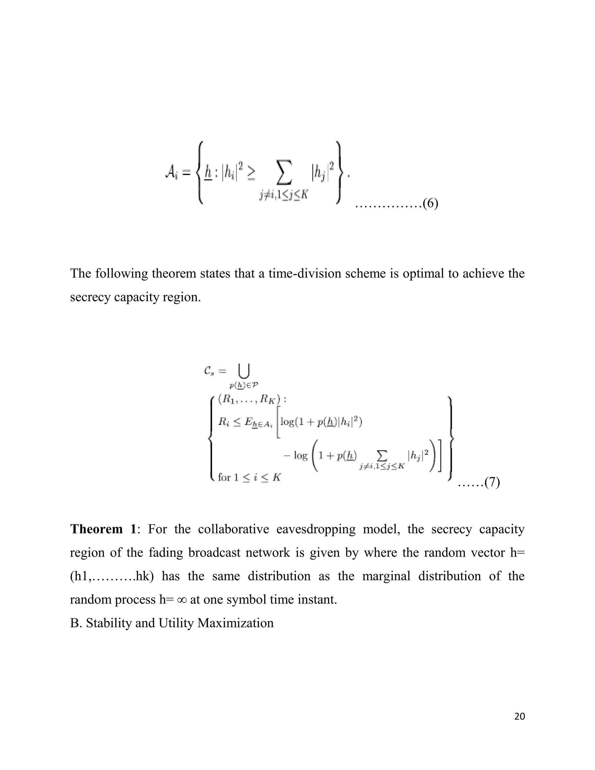 ……………(6)




The following theorem states that a time-division scheme is optimal to achieve the
secrecy capacity region.




                                                                     ……(7)


Theorem 1: For the collaborative eavesdropping model, the secrecy capacity
region of the fading broadcast network is given by where the random vector h=
(h1,……….hk) has the same distribution as the marginal distribution of the
random process h= ∞ at one symbol time instant.
B. Stability and Utility Maximization




                                                                                20
 