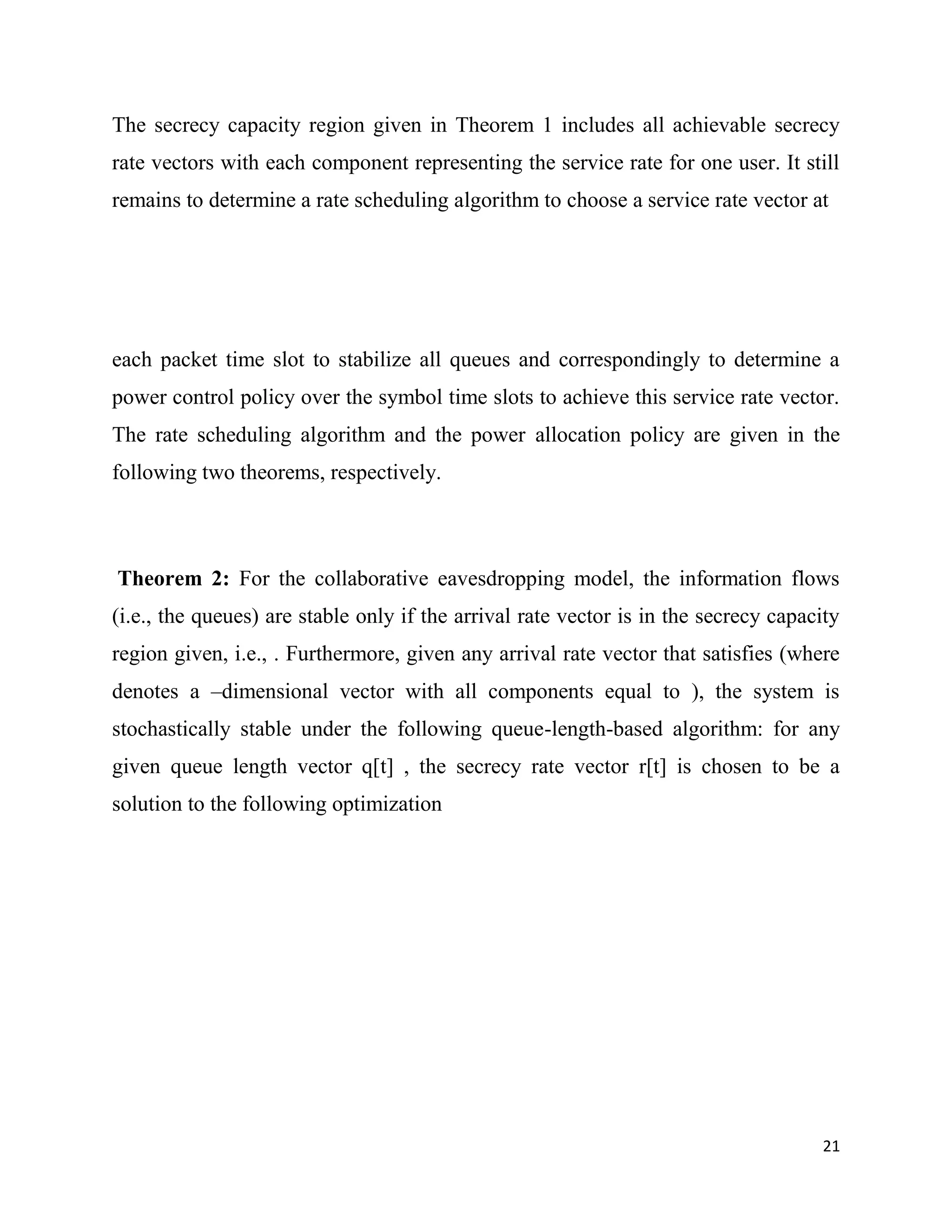 The secrecy capacity region given in Theorem 1 includes all achievable secrecy
rate vectors with each component representing the service rate for one user. It still
remains to determine a rate scheduling algorithm to choose a service rate vector at




each packet time slot to stabilize all queues and correspondingly to determine a
power control policy over the symbol time slots to achieve this service rate vector.
The rate scheduling algorithm and the power allocation policy are given in the
following two theorems, respectively.



Theorem 2: For the collaborative eavesdropping model, the information flows
(i.e., the queues) are stable only if the arrival rate vector is in the secrecy capacity
region given, i.e., . Furthermore, given any arrival rate vector that satisfies (where
denotes a –dimensional vector with all components equal to ), the system is
stochastically stable under the following queue-length-based algorithm: for any
given queue length vector q[t] , the secrecy rate vector r[t] is chosen to be a
solution to the following optimization




                                                                                     21
 