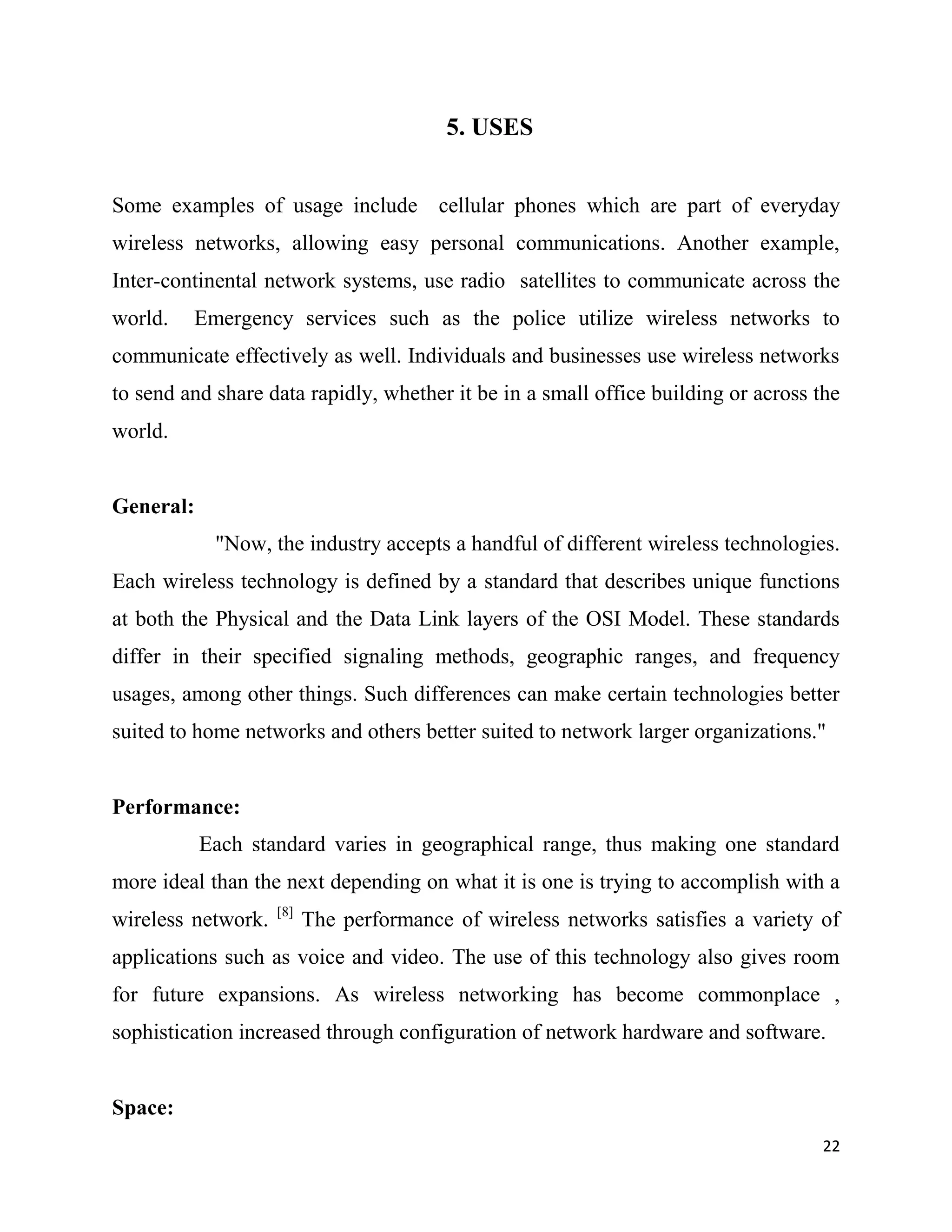 5. USES


Some examples of usage include cellular phones which are part of everyday
wireless networks, allowing easy personal communications. Another example,
Inter-continental network systems, use radio satellites to communicate across the
world.   Emergency services such as the police utilize wireless networks to
communicate effectively as well. Individuals and businesses use wireless networks
to send and share data rapidly, whether it be in a small office building or across the
world.


General:
            "Now, the industry accepts a handful of different wireless technologies.
Each wireless technology is defined by a standard that describes unique functions
at both the Physical and the Data Link layers of the OSI Model. These standards
differ in their specified signaling methods, geographic ranges, and frequency
usages, among other things. Such differences can make certain technologies better
suited to home networks and others better suited to network larger organizations."


Performance:
           Each standard varies in geographical range, thus making one standard
more ideal than the next depending on what it is one is trying to accomplish with a
                    [8]
wireless network.         The performance of wireless networks satisfies a variety of
applications such as voice and video. The use of this technology also gives room
for future expansions. As wireless networking has become commonplace ,
sophistication increased through configuration of network hardware and software.


Space:
                                                                                   22
 