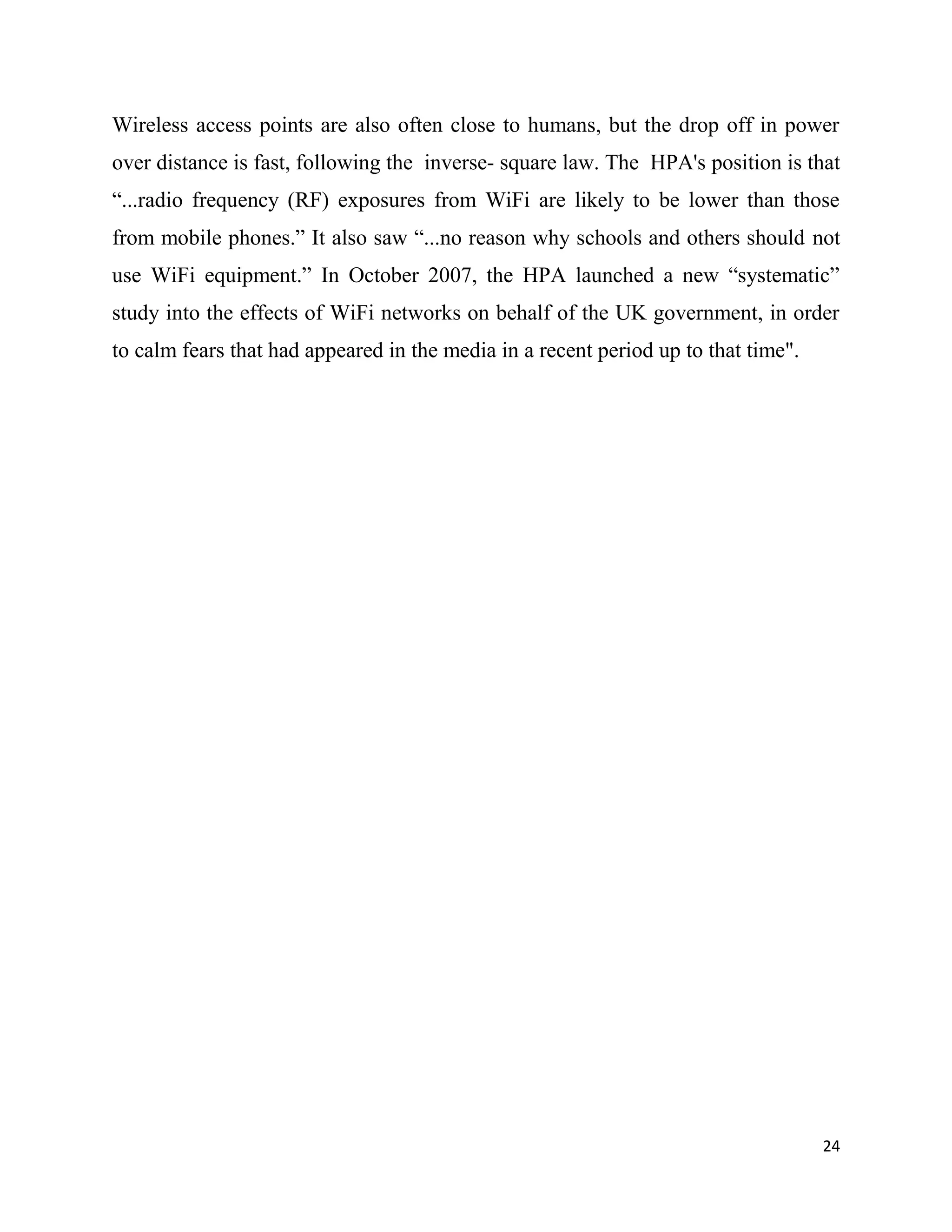 Wireless access points are also often close to humans, but the drop off in power
over distance is fast, following the inverse- square law. The HPA's position is that
“...radio frequency (RF) exposures from WiFi are likely to be lower than those
from mobile phones.” It also saw “...no reason why schools and others should not
use WiFi equipment.” In October 2007, the HPA launched a new “systematic”
study into the effects of WiFi networks on behalf of the UK government, in order
to calm fears that had appeared in the media in a recent period up to that time".




                                                                                    24
 