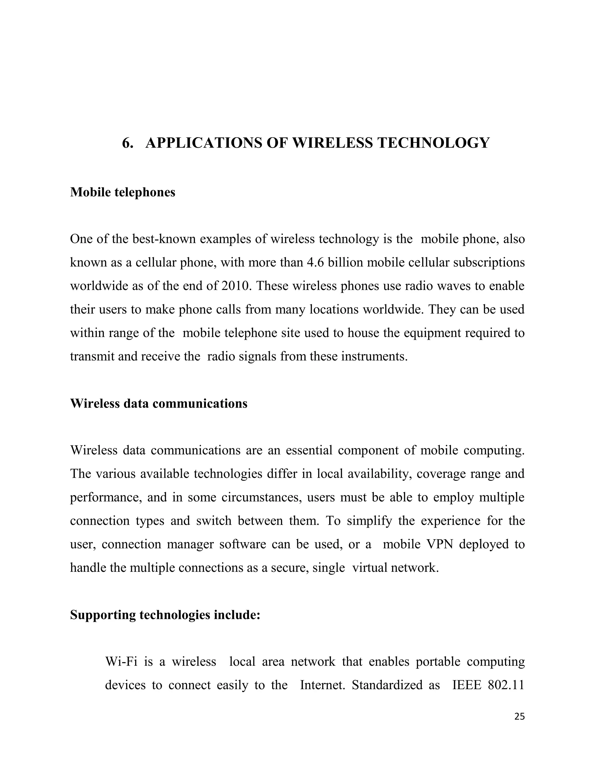 6. APPLICATIONS OF WIRELESS TECHNOLOGY


Mobile telephones


One of the best-known examples of wireless technology is the mobile phone, also
known as a cellular phone, with more than 4.6 billion mobile cellular subscriptions
worldwide as of the end of 2010. These wireless phones use radio waves to enable
their users to make phone calls from many locations worldwide. They can be used
within range of the mobile telephone site used to house the equipment required to
transmit and receive the radio signals from these instruments.


Wireless data communications


Wireless data communications are an essential component of mobile computing.
The various available technologies differ in local availability, coverage range and
performance, and in some circumstances, users must be able to employ multiple
connection types and switch between them. To simplify the experience for the
user, connection manager software can be used, or a mobile VPN deployed to
handle the multiple connections as a secure, single virtual network.


Supporting technologies include:


      Wi-Fi is a wireless local area network that enables portable computing
      devices to connect easily to the Internet. Standardized as IEEE 802.11

                                                                                 25
 