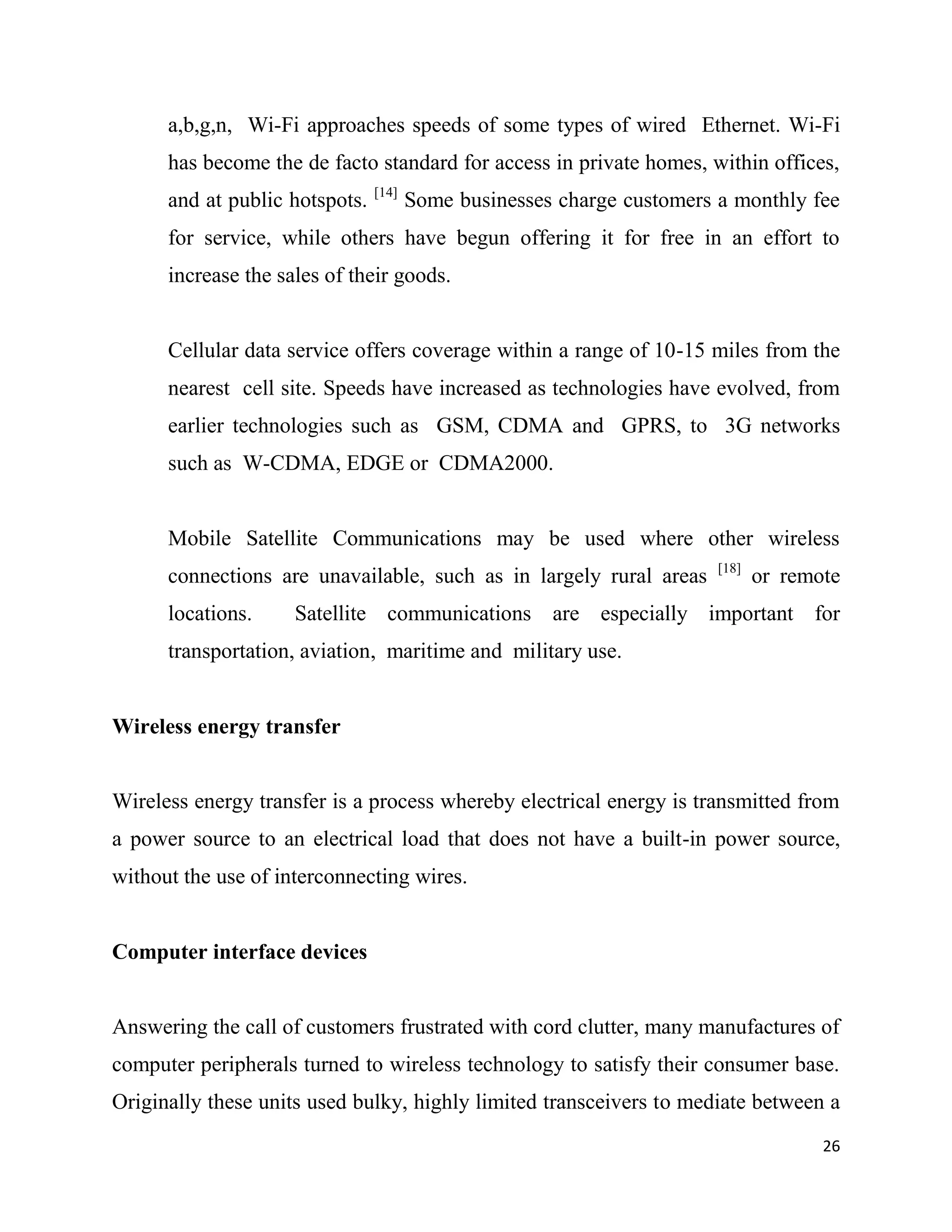 a,b,g,n, Wi-Fi approaches speeds of some types of wired Ethernet. Wi-Fi
      has become the de facto standard for access in private homes, within offices,
                                [14]
      and at public hotspots.          Some businesses charge customers a monthly fee
      for service, while others have begun offering it for free in an effort to
      increase the sales of their goods.


      Cellular data service offers coverage within a range of 10-15 miles from the
      nearest cell site. Speeds have increased as technologies have evolved, from
      earlier technologies such as GSM, CDMA and GPRS, to 3G networks
      such as W-CDMA, EDGE or CDMA2000.


      Mobile Satellite Communications may be used where other wireless
                                                                        [18]
      connections are unavailable, such as in largely rural areas              or remote
      locations.     Satellite communications are especially important for
      transportation, aviation, maritime and military use.


Wireless energy transfer


Wireless energy transfer is a process whereby electrical energy is transmitted from
a power source to an electrical load that does not have a built-in power source,
without the use of interconnecting wires.


Computer interface devices


Answering the call of customers frustrated with cord clutter, many manufactures of
computer peripherals turned to wireless technology to satisfy their consumer base.
Originally these units used bulky, highly limited transceivers to mediate between a
                                                                                      26
 