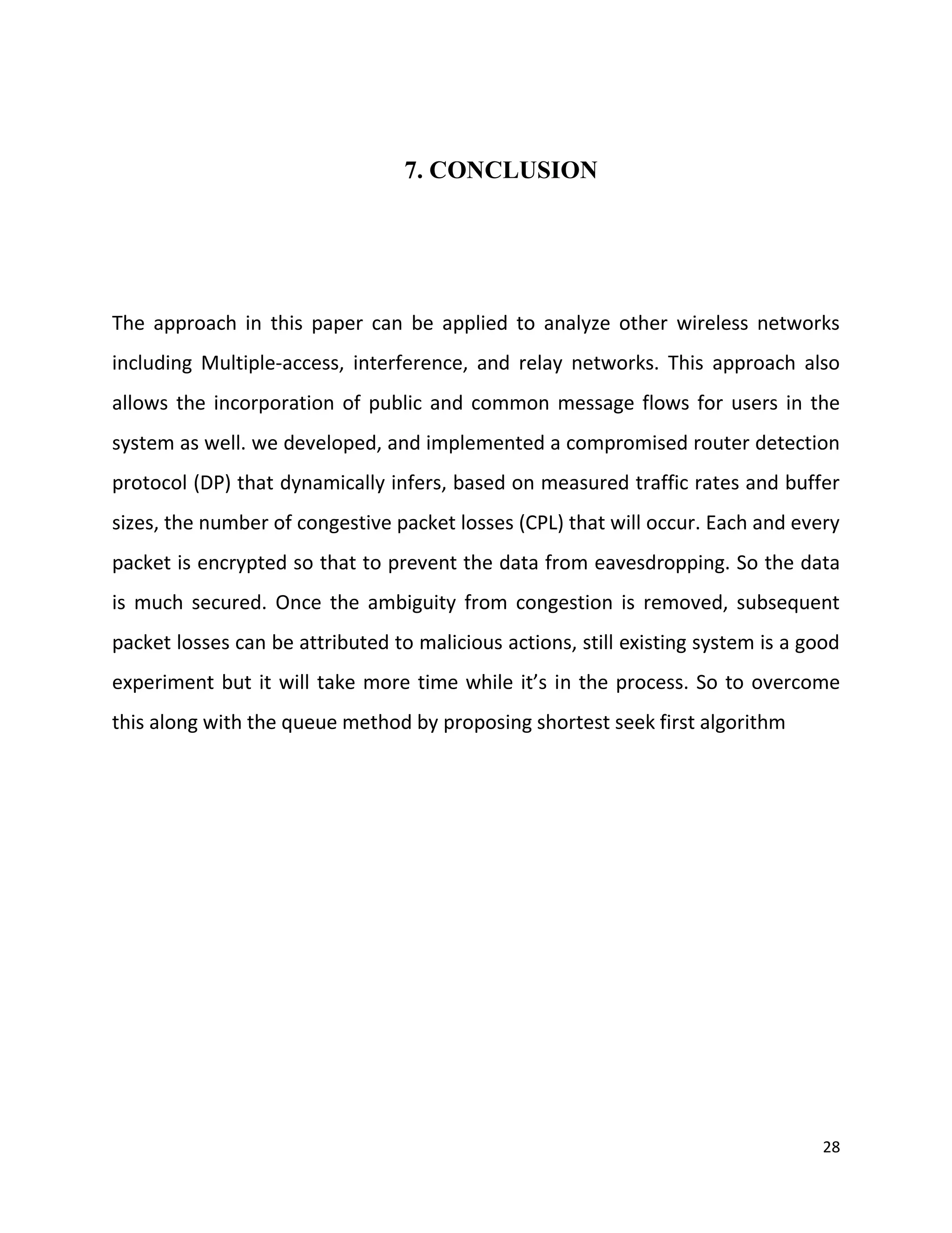 7. CONCLUSION




The approach in this paper can be applied to analyze other wireless networks
including Multiple-access, interference, and relay networks. This approach also
allows the incorporation of public and common message flows for users in the
system as well. we developed, and implemented a compromised router detection
protocol (DP) that dynamically infers, based on measured traffic rates and buffer
sizes, the number of congestive packet losses (CPL) that will occur. Each and every
packet is encrypted so that to prevent the data from eavesdropping. So the data
is much secured. Once the ambiguity from congestion is removed, subsequent
packet losses can be attributed to malicious actions, still existing system is a good
experiment but it will take more time while it’s in the process. So to overcome
this along with the queue method by proposing shortest seek first algorithm




                                                                                   28
 