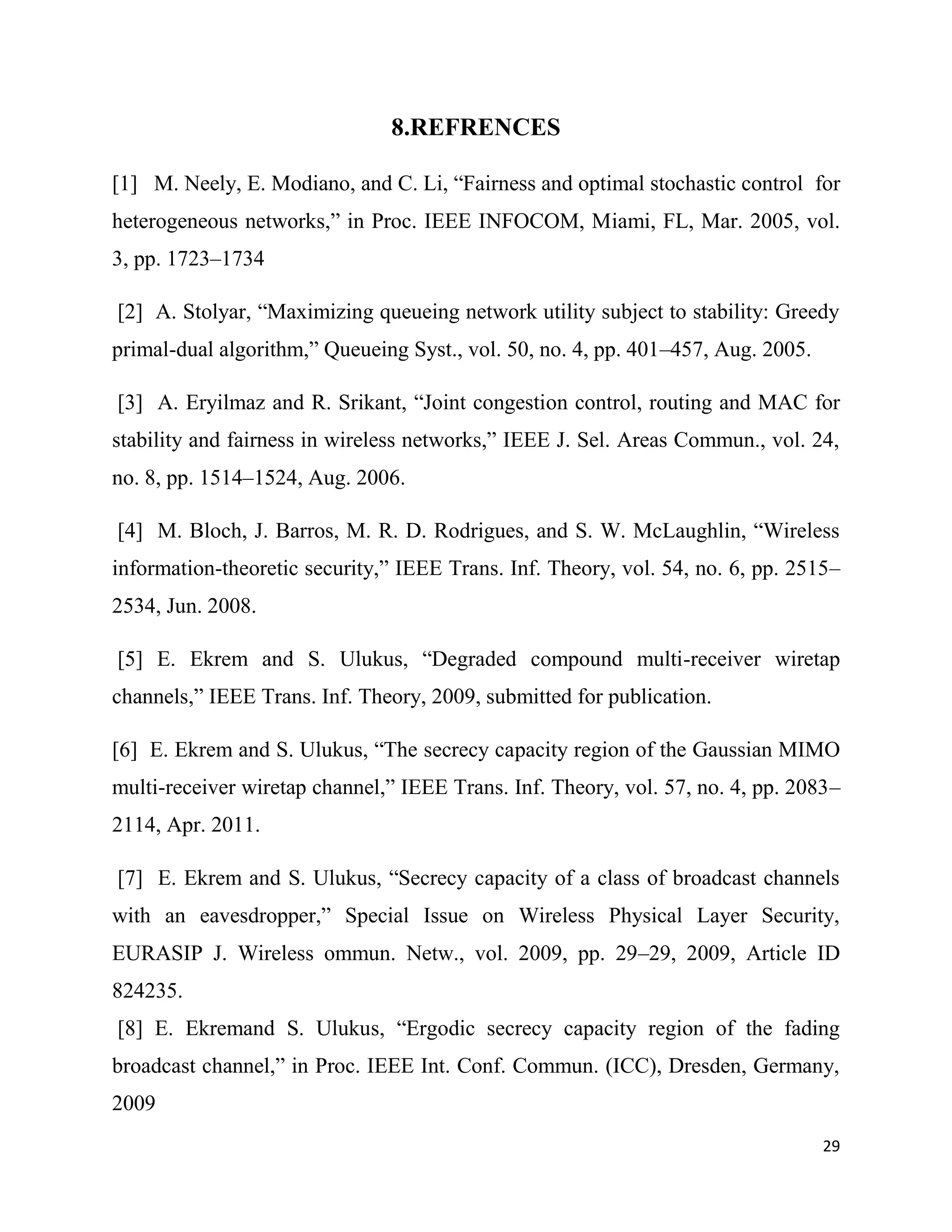 8.REFRENCES

[1] M. Neely, E. Modiano, and C. Li, “Fairness and optimal stochastic control for
heterogeneous networks,” in Proc. IEEE INFOCOM, Miami, FL, Mar. 2005, vol.
3, pp. 1723–1734

[2] A. Stolyar, “Maximizing queueing network utility subject to stability: Greedy
primal-dual algorithm,” Queueing Syst., vol. 50, no. 4, pp. 401–457, Aug. 2005.

[3] A. Eryilmaz and R. Srikant, “Joint congestion control, routing and MAC for
stability and fairness in wireless networks,” IEEE J. Sel. Areas Commun., vol. 24,
no. 8, pp. 1514–1524, Aug. 2006.

[4] M. Bloch, J. Barros, M. R. D. Rodrigues, and S. W. McLaughlin, “Wireless
information-theoretic security,” IEEE Trans. Inf. Theory, vol. 54, no. 6, pp. 2515–
2534, Jun. 2008.

[5] E. Ekrem and S. Ulukus, “Degraded compound multi-receiver wiretap
channels,” IEEE Trans. Inf. Theory, 2009, submitted for publication.

[6] E. Ekrem and S. Ulukus, “The secrecy capacity region of the Gaussian MIMO
multi-receiver wiretap channel,” IEEE Trans. Inf. Theory, vol. 57, no. 4, pp. 2083–
2114, Apr. 2011.

[7] E. Ekrem and S. Ulukus, “Secrecy capacity of a class of broadcast channels
with an eavesdropper,” Special Issue on Wireless Physical Layer Security,
EURASIP J. Wireless ommun. Netw., vol. 2009, pp. 29–29, 2009, Article ID
824235.
[8] E. Ekremand S. Ulukus, “Ergodic secrecy capacity region of the fading
broadcast channel,” in Proc. IEEE Int. Conf. Commun. (ICC), Dresden, Germany,
2009
                                                                                  29
 