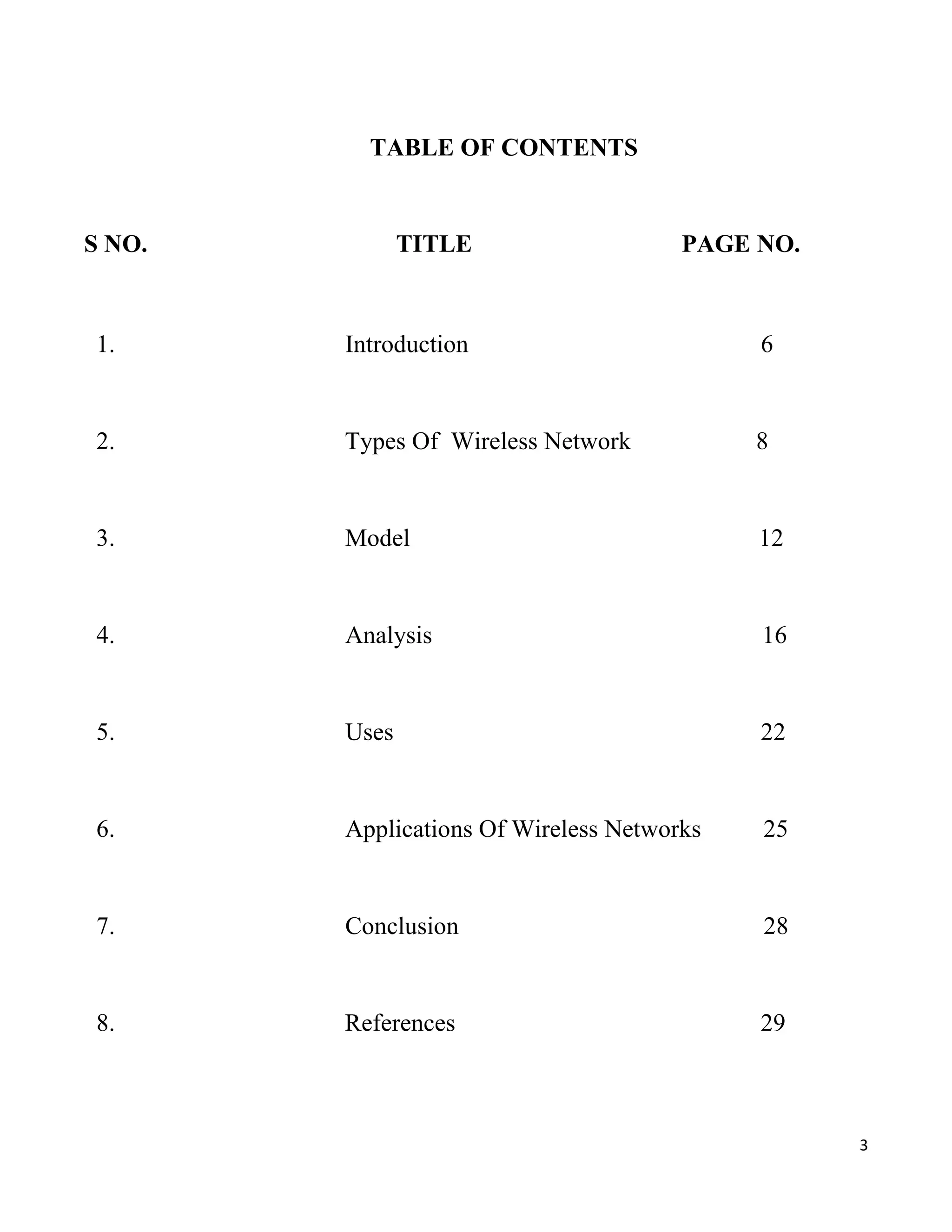 TABLE OF CONTENTS


S NO.          TITLE                   PAGE NO.



1.      Introduction                        6


2.      Types Of Wireless Network           8


3.      Model                               12


4.      Analysis                            16


5.      Uses                                22


6.      Applications Of Wireless Networks   25


7.      Conclusion                          28


8.      References                          29



                                                  3
 