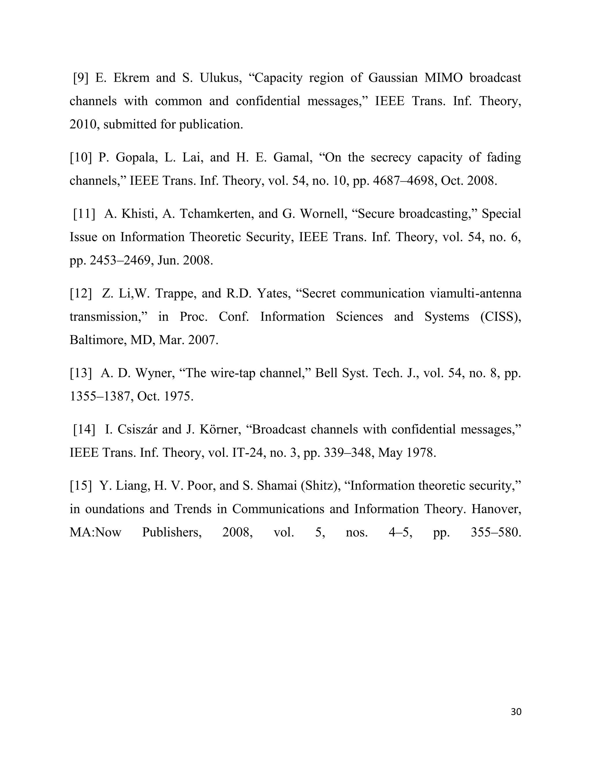 [9] E. Ekrem and S. Ulukus, “Capacity region of Gaussian MIMO broadcast
channels with common and confidential messages,” IEEE Trans. Inf. Theory,
2010, submitted for publication.

[10] P. Gopala, L. Lai, and H. E. Gamal, “On the secrecy capacity of fading
channels,” IEEE Trans. Inf. Theory, vol. 54, no. 10, pp. 4687–4698, Oct. 2008.

[11] A. Khisti, A. Tchamkerten, and G. Wornell, “Secure broadcasting,” Special
Issue on Information Theoretic Security, IEEE Trans. Inf. Theory, vol. 54, no. 6,
pp. 2453–2469, Jun. 2008.

[12] Z. Li,W. Trappe, and R.D. Yates, “Secret communication viamulti-antenna
transmission,” in Proc. Conf. Information Sciences and Systems (CISS),
Baltimore, MD, Mar. 2007.

[13] A. D. Wyner, “The wire-tap channel,” Bell Syst. Tech. J., vol. 54, no. 8, pp.
1355–1387, Oct. 1975.

[14] I. Csiszár and J. Körner, “Broadcast channels with confidential messages,”
IEEE Trans. Inf. Theory, vol. IT-24, no. 3, pp. 339–348, May 1978.

[15] Y. Liang, H. V. Poor, and S. Shamai (Shitz), “Information theoretic security,”
in oundations and Trends in Communications and Information Theory. Hanover,
MA:Now       Publishers,    2008,    vol.    5,   nos.    4–5,    pp.    355–580.




                                                                                 30
 