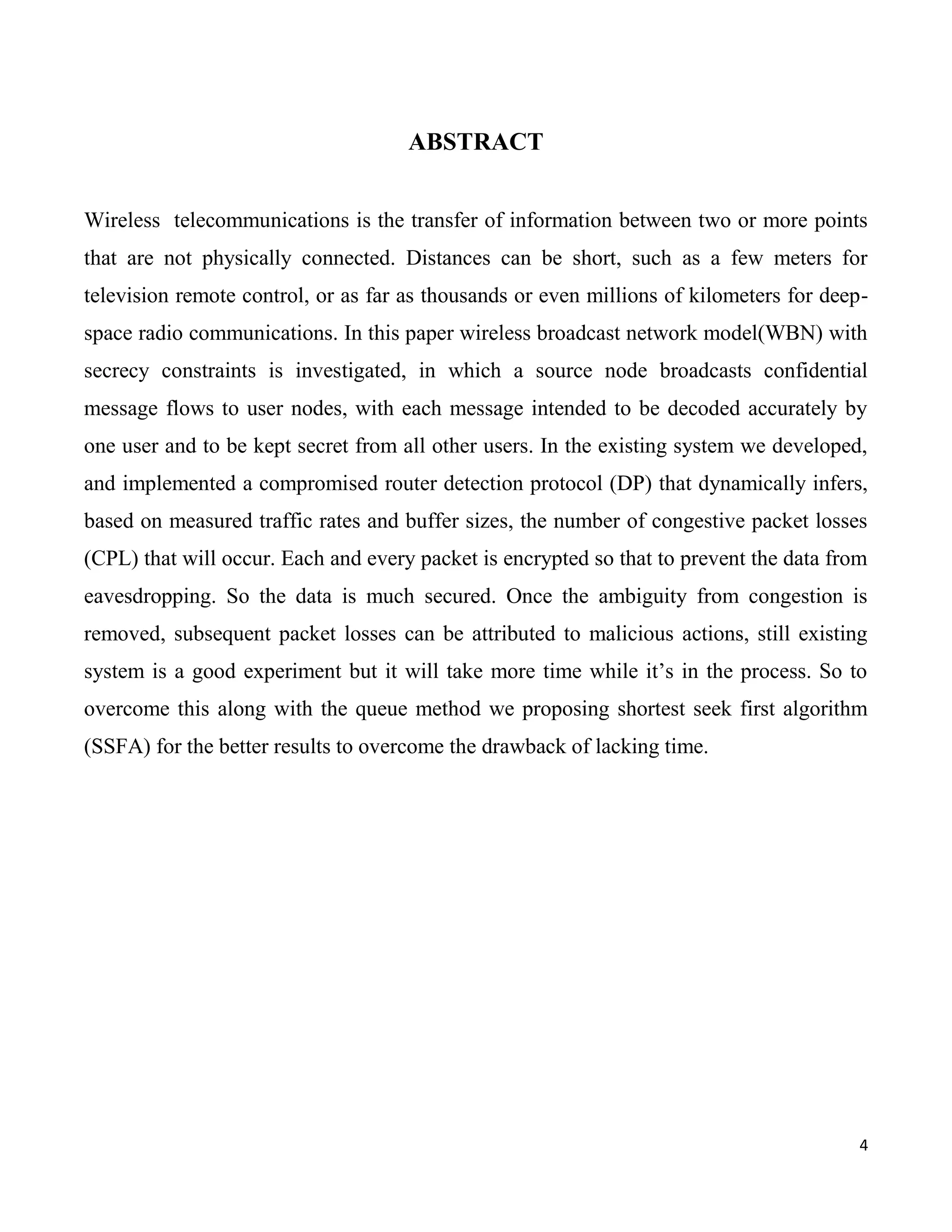 ABSTRACT


Wireless telecommunications is the transfer of information between two or more points
that are not physically connected. Distances can be short, such as a few meters for
television remote control, or as far as thousands or even millions of kilometers for deep-
space radio communications. In this paper wireless broadcast network model(WBN) with
secrecy constraints is investigated, in which a source node broadcasts confidential
message flows to user nodes, with each message intended to be decoded accurately by
one user and to be kept secret from all other users. In the existing system we developed,
and implemented a compromised router detection protocol (DP) that dynamically infers,
based on measured traffic rates and buffer sizes, the number of congestive packet losses
(CPL) that will occur. Each and every packet is encrypted so that to prevent the data from
eavesdropping. So the data is much secured. Once the ambiguity from congestion is
removed, subsequent packet losses can be attributed to malicious actions, still existing
system is a good experiment but it will take more time while it’s in the process. So to
overcome this along with the queue method we proposing shortest seek first algorithm
(SSFA) for the better results to overcome the drawback of lacking time.




                                                                                         4
 