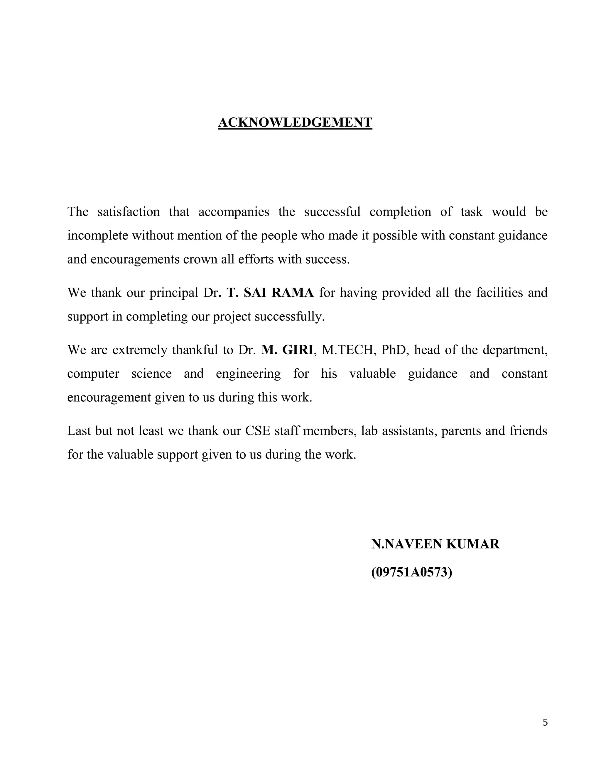 ACKNOWLEDGEMENT




The satisfaction that accompanies the successful completion of task would be
incomplete without mention of the people who made it possible with constant guidance
and encouragements crown all efforts with success.

We thank our principal Dr. T. SAI RAMA for having provided all the facilities and
support in completing our project successfully.

We are extremely thankful to Dr. M. GIRI, M.TECH, PhD, head of the department,
computer science and engineering for his valuable guidance and constant
encouragement given to us during this work.

Last but not least we thank our CSE staff members, lab assistants, parents and friends
for the valuable support given to us during the work.




                                                        N.NAVEEN KUMAR

                                                        (09751A0573)




                                                                                     5
 