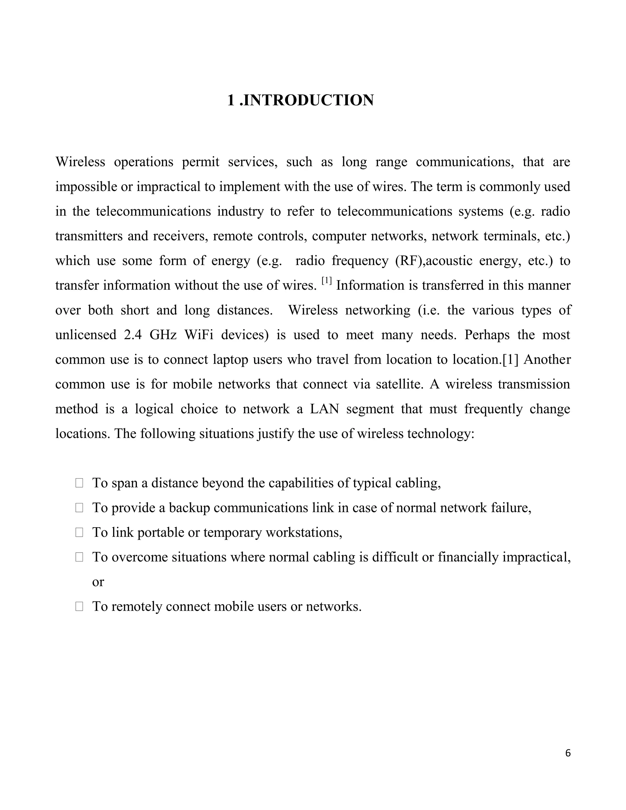 1 .INTRODUCTION


Wireless operations permit services, such as long range communications, that are
impossible or impractical to implement with the use of wires. The term is commonly used
in the telecommunications industry to refer to telecommunications systems (e.g. radio
transmitters and receivers, remote controls, computer networks, network terminals, etc.)
which use some form of energy (e.g. radio frequency (RF),acoustic energy, etc.) to
                                                 [1]
transfer information without the use of wires.         Information is transferred in this manner
over both short and long distances.      Wireless networking (i.e. the various types of
unlicensed 2.4 GHz WiFi devices) is used to meet many needs. Perhaps the most
common use is to connect laptop users who travel from location to location.[1] Another
common use is for mobile networks that connect via satellite. A wireless transmission
method is a logical choice to network a LAN segment that must frequently change
locations. The following situations justify the use of wireless technology:


    To span a distance beyond the capabilities of typical cabling,
    To provide a backup communications link in case of normal network failure,
    To link portable or temporary workstations,
    To overcome situations where normal cabling is difficult or financially impractical,
      or
    To remotely connect mobile users or networks.




                                                                                               6
 