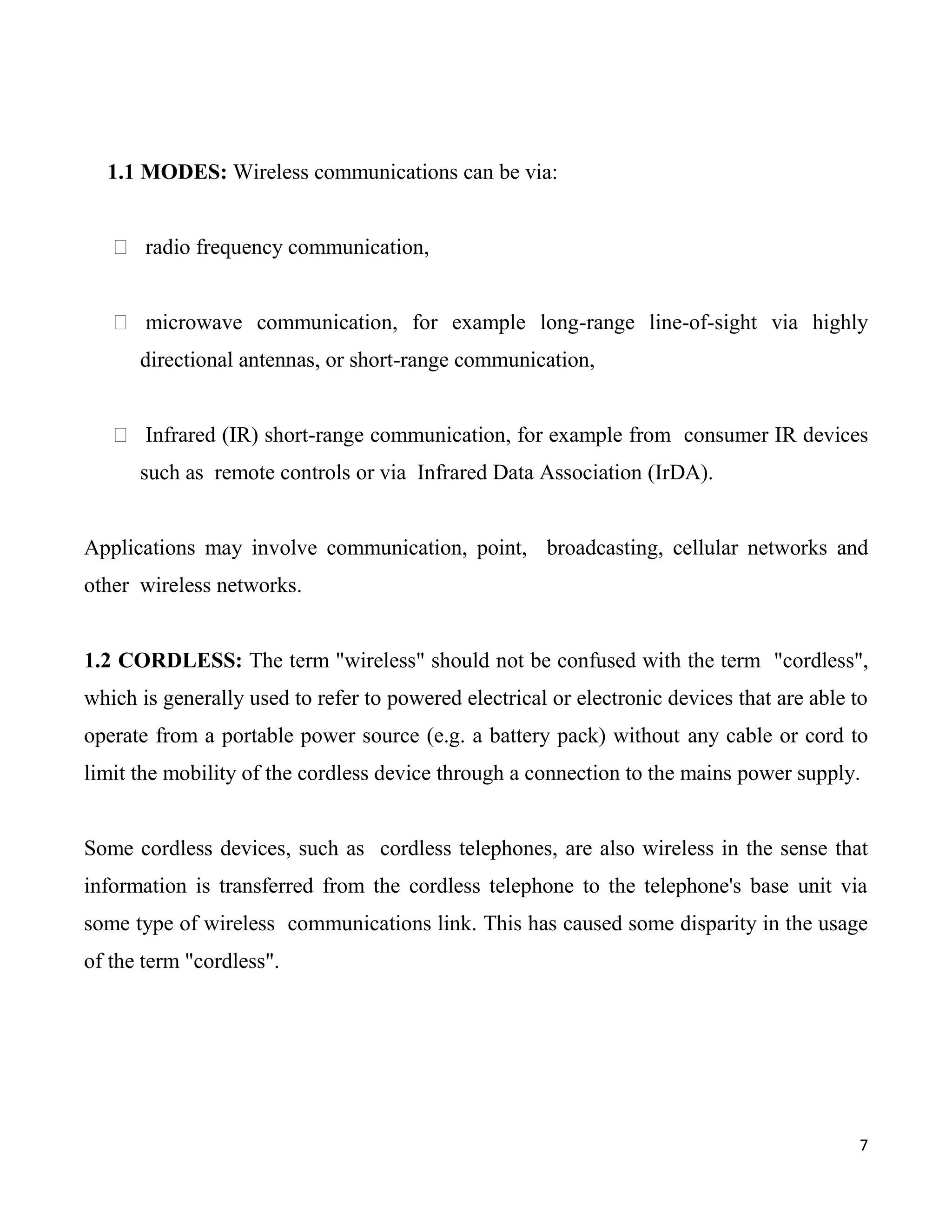 1.1 MODES: Wireless communications can be via:


    radio frequency communication,


    microwave communication, for example long-range line-of-sight via highly
      directional antennas, or short-range communication,


    Infrared (IR) short-range communication, for example from consumer IR devices
      such as remote controls or via Infrared Data Association (IrDA).


Applications may involve communication, point, broadcasting, cellular networks and
other wireless networks.


1.2 CORDLESS: The term "wireless" should not be confused with the term "cordless",
which is generally used to refer to powered electrical or electronic devices that are able to
operate from a portable power source (e.g. a battery pack) without any cable or cord to
limit the mobility of the cordless device through a connection to the mains power supply.


Some cordless devices, such as cordless telephones, are also wireless in the sense that
information is transferred from the cordless telephone to the telephone's base unit via
some type of wireless communications link. This has caused some disparity in the usage
of the term "cordless".




                                                                                            7
 