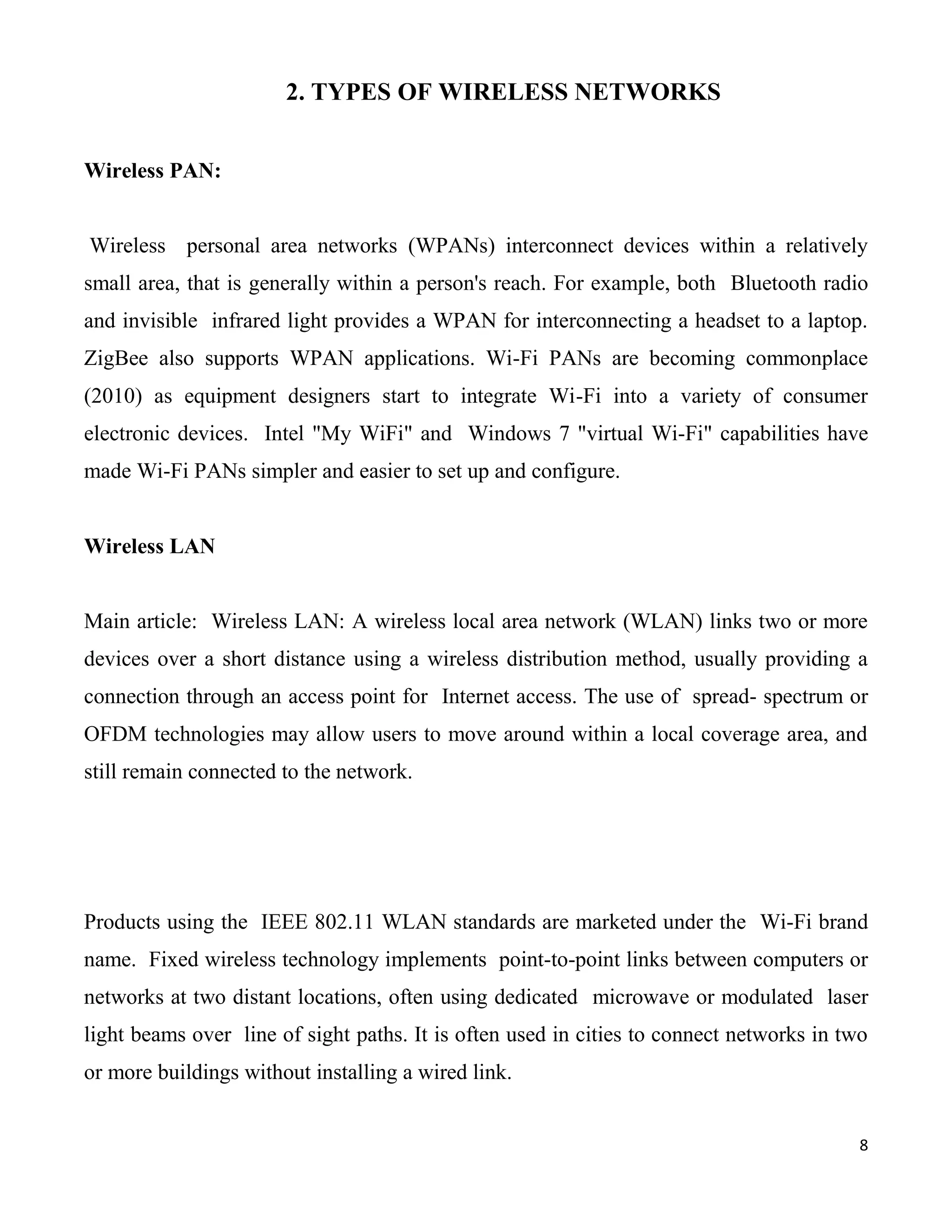 2. TYPES OF WIRELESS NETWORKS


Wireless PAN:


Wireless personal area networks (WPANs) interconnect devices within a relatively
small area, that is generally within a person's reach. For example, both Bluetooth radio
and invisible infrared light provides a WPAN for interconnecting a headset to a laptop.
ZigBee also supports WPAN applications. Wi-Fi PANs are becoming commonplace
(2010) as equipment designers start to integrate Wi-Fi into a variety of consumer
electronic devices. Intel "My WiFi" and Windows 7 "virtual Wi-Fi" capabilities have
made Wi-Fi PANs simpler and easier to set up and configure.


Wireless LAN


Main article: Wireless LAN: A wireless local area network (WLAN) links two or more
devices over a short distance using a wireless distribution method, usually providing a
connection through an access point for Internet access. The use of spread- spectrum or
OFDM technologies may allow users to move around within a local coverage area, and
still remain connected to the network.




Products using the IEEE 802.11 WLAN standards are marketed under the Wi-Fi brand
name. Fixed wireless technology implements point-to-point links between computers or
networks at two distant locations, often using dedicated microwave or modulated laser
light beams over line of sight paths. It is often used in cities to connect networks in two
or more buildings without installing a wired link.


                                                                                          8
 