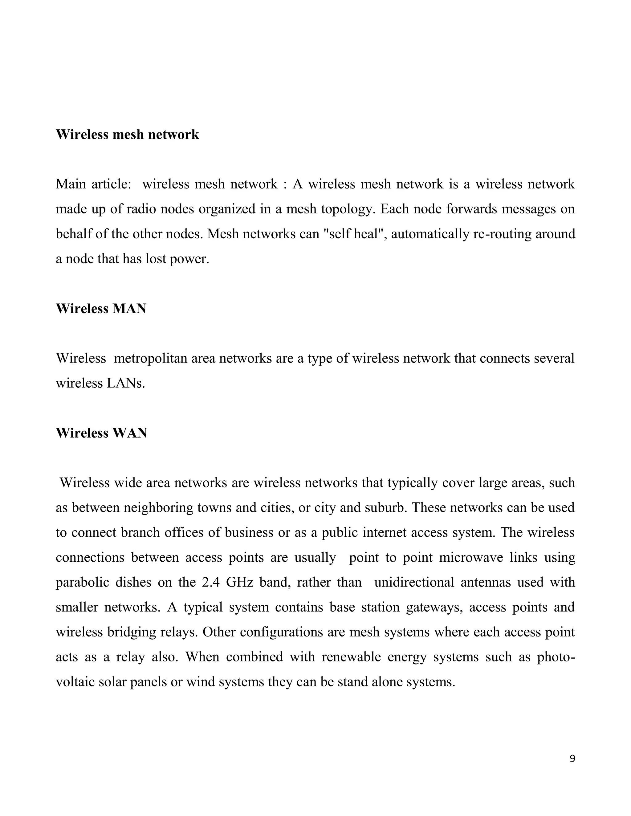 Wireless mesh network


Main article: wireless mesh network : A wireless mesh network is a wireless network
made up of radio nodes organized in a mesh topology. Each node forwards messages on
behalf of the other nodes. Mesh networks can "self heal", automatically re-routing around
a node that has lost power.


Wireless MAN


Wireless metropolitan area networks are a type of wireless network that connects several
wireless LANs.


Wireless WAN


Wireless wide area networks are wireless networks that typically cover large areas, such
as between neighboring towns and cities, or city and suburb. These networks can be used
to connect branch offices of business or as a public internet access system. The wireless
connections between access points are usually point to point microwave links using
parabolic dishes on the 2.4 GHz band, rather than unidirectional antennas used with
smaller networks. A typical system contains base station gateways, access points and
wireless bridging relays. Other configurations are mesh systems where each access point
acts as a relay also. When combined with renewable energy systems such as photo-
voltaic solar panels or wind systems they can be stand alone systems.




                                                                                        9
 