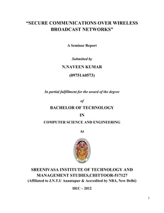 “SECURE COMMUNICATIONS OVER WIRELESS
        BROADCAST NETWORKS”


                        A Seminar Report


                           Submitted by

                    N.NAVEEN KUMAR
                         (09751A0573)


         In partial fulfillment for the award of the degree

                                of
             BACHELOR OF TECHNOLOGY
                                IN
         COMPUTER SCIENCE AND ENGINEERING

                                At




  SREENIVASA INSTITUTE OF TECHNOLOGY AND
    MANAGEMENT STUDIES,CHITTOOR-517127
(Affiliated to J.N.T.U Anantapur & Accredited by NBA, New Delhi)

                           DEC – 2012

                                                                   1
 