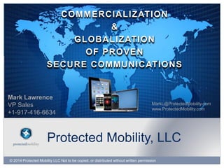 © 2014 Protected Mobility LLC Not to be copied, or distributed without written permission
Protected Mobility, LLC
COMMERCIALIZATION
&
GLOBALIZATION
OF PROVEN
SECURE COMMUNICATIONS
Mark Lawrence
VP Sales
+1-917-416-6634
MarkL@ProtectedMobility.com
www.ProtectedMobility.com
 