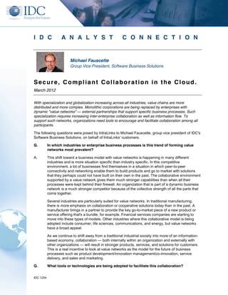 I D C              A N A L Y S T                          C O N N E C T I O N


                         Michael Fauscette
                         Group Vice President, Software Business Solutions



Secure, Compliant Collaboration in the Cloud.
March 2012


With specialization and globalization increasing across all industries, value chains are more
distributed and more complex. Monolithic corporations are being replaced by enterprises with
dynamic "value networks" — external partnerships that support specific business processes. Such
specialization requires increasing inter-enterprise collaboration as well as information flow. To
support such networks, organizations need tools to encourage and facilitate collaboration among all
participants.

The following questions were posed by IntraLinks to Michael Fauscette, group vice president of IDC's
Software Business Solutions, on behalf of IntraLinks' customers.

Q.         In which industries or enterprise business processes is this trend of forming value
           networks most prevalent?

A.         This shift toward a business model with value networks is happening in many different
           industries and is more situation specific than industry specific. In this competitive
           environment, a lot of businesses find themselves in a situation in which peer-to-peer
           connectivity and networking enable them to build products and go to market with solutions
           that they perhaps could not have built on their own in the past. The collaborative environment
           supported by a value network gives them much stronger capabilities than when all their
           processes were kept behind their firewall. An organization that is part of a dynamic business
           network is a much stronger competitor because of the collective strength of all the parts that
           come together.

           Several industries are particularly suited for value networks. In traditional manufacturing,
           there is more emphasis on collaboration or cooperative solutions today than in the past. A
           manufacturer brings in a partner to provide the key go-to-market piece of a new product or
           service offering that's a bundle, for example. Financial services companies are starting to
           move into these types of models. Other industries where this collaborative model is being
           adopted include consumer, life sciences, communications, and energy, but value networks
           have a broad appeal.

           As we continue to shift away from a traditional industrial society into more of an information-
           based economy, collaboration — both internally within an organization and externally with
           other organizations — will result in stronger products, services, and solutions for customers.
           This is a real incentive to look at value networks as the model for the future of business
           processes such as product development/innovation management/co-innovation, service
           delivery, and sales and marketing.

Q.         What tools or technologies are being adopted to facilitate this collaboration?


IDC 1254
 