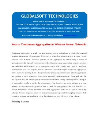GLOBALSOFT TECHNOLOGIES 
Secure Continuous Aggregation in Wireless Sensor Networks 
Continuous aggregation is usually required in many sensor applications to obtain the temporal 
variation information of aggregates. However, in a hostile environment, the adversary could 
fabricate false temporal variation patterns of the aggregates by manipulating a series of 
aggregation results through compromised nodes. Existing secure aggregation schemes conduct 
one individual verification for each aggregation result, which could incur great accumulative 
communication cost and negative impact on transmission scheduling for continuous aggregation. 
In this paper, we identify distinct design issues for protecting continuous in-network aggregation 
and propose a novel scheme to detect false temporal variation patterns. Compared with the 
existing schemes, our scheme greatly reduces the verification cost by checking only a small part 
of aggregation results to verify the correctness of the temporal variation patterns in a time 
window. A sampling-based approach is used to check the aggregation results, which enables our 
scheme independent of any particular in-network aggregation protocols as opposed to existing 
schemes. We also propose a series of security mechanisms to protect the sampling process. Both 
theoretical analysis and simulations show the effectiveness and efficiency of our scheme. 
Existing System 
IEEE PROJECTS & SOFTWARE DEVELOPMENTS 
IEEE FINAL YEAR PROJECTS|IEEE ENGINEERING PROJECTS|IEEE STUDENTS PROJECTS|IEEE 
BULK PROJECTS|BE/BTECH/ME/MTECH/MS/MCA PROJECTS|CSE/IT/ECE/EEE PROJECTS 
CELL: +91 98495 39085, +91 99662 35788, +91 98495 57908, +91 97014 40401 
Visit: www.finalyearprojects.org Mail to:ieeefinalsemprojects@gmai l.com 
 
