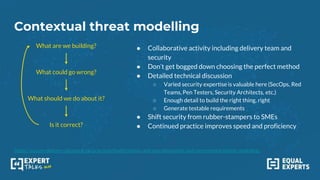 Contextual threat modelling
https://secure-delivery.playbook.ee/practices/build/stories-and-epics#iterative-and-incremental-threat-modelling
What are we building?
What could go wrong?
What should we do about it?
Is it correct?
● Collaborative activity including delivery team and
security
● Don’t get bogged down choosing the perfect method
● Detailed technical discussion
○ Varied security expertise is valuable here (SecOps, Red
Teams, Pen Testers, Security Architects, etc.)
○ Enough detail to build the right thing, right
○ Generate testable requirements
● Shift security from rubber-stampers to SMEs
● Continued practice improves speed and proficiency
 