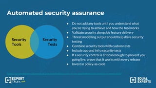 Automated security assurance
https://secure-delivery.playbook.ee/practices/build/security-in-the-pipeline#security-analysis-on-every-build
Security
Tools
Security
Tests
● Do not add any tools until you understand what
you’re trying to achieve and how the tool works
● Validate security alongside feature delivery
● Threat modelling output should help drive security
testing
● Combine security tools with custom tests
● Include app and infra security tests
● If a security control is critical enough to prevent you
going live, prove that it works with every release
● Invest in policy-as-code
 